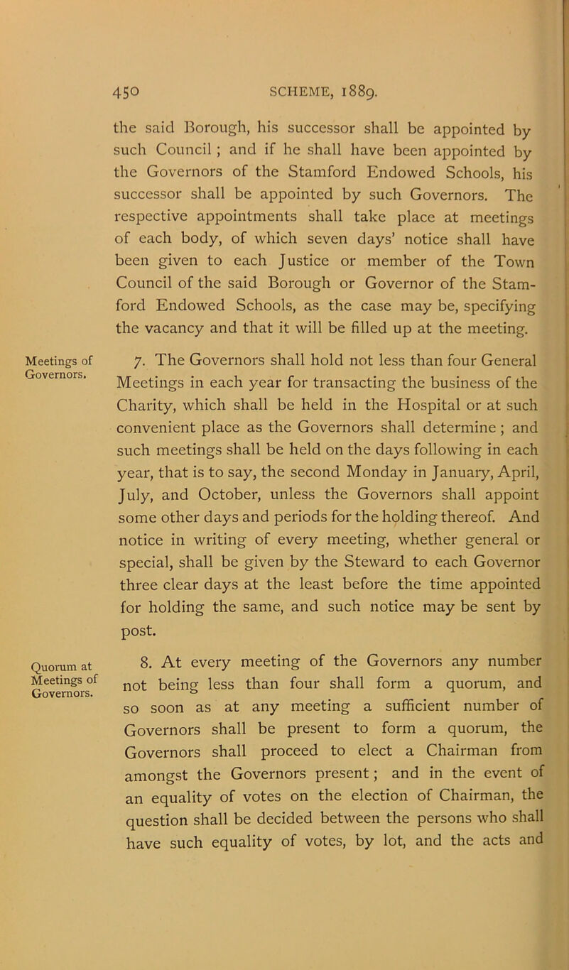 Meetings of Governors. Quorum at Meetings of Governors. the said Borough, his successor shall be appointed by such Council; and if he shall have been appointed by the Governors of the Stamford Endowed Schools, his successor shall be appointed by such Governors. The respective appointments shall take place at meetings of each body, of which seven days’ notice shall have been given to each Justice or member of the Town Council of the said Borough or Governor of the Stam- ford Endowed Schools, as the case may be, specifying the vacancy and that it will be filled up at the meeting. | 7. The Governors shall hold not less than four General j Meetings in each year for transacting the business of the \ Charity, which shall be held in the Hospital or at such j convenient place as the Governors shall determine; and j such meetings shall be held on the days following in each j year, that is to say, the second Monday in January, April, \ July, and October, unless the Governors shall appoint ! some other days and periods for the holding thereof. And ! notice in writing of every meeting, whether general or 1 special, shall be given by the Steward to each Governor 1 three clear days at the least before the time appointed : for holding the same, and such notice may be sent by i post. 8. At every meeting of the Governors any number not being less than four shall form a quorum, and so soon as at any meeting a sufficient number of Governors shall be present to form a quorum, the Governors shall proceed to elect a Chairman from amongst the Governors present; and in the event of an equality of votes on the election of Chairman, the question shall be decided between the persons who shall have such equality of votes, by lot, and the acts and