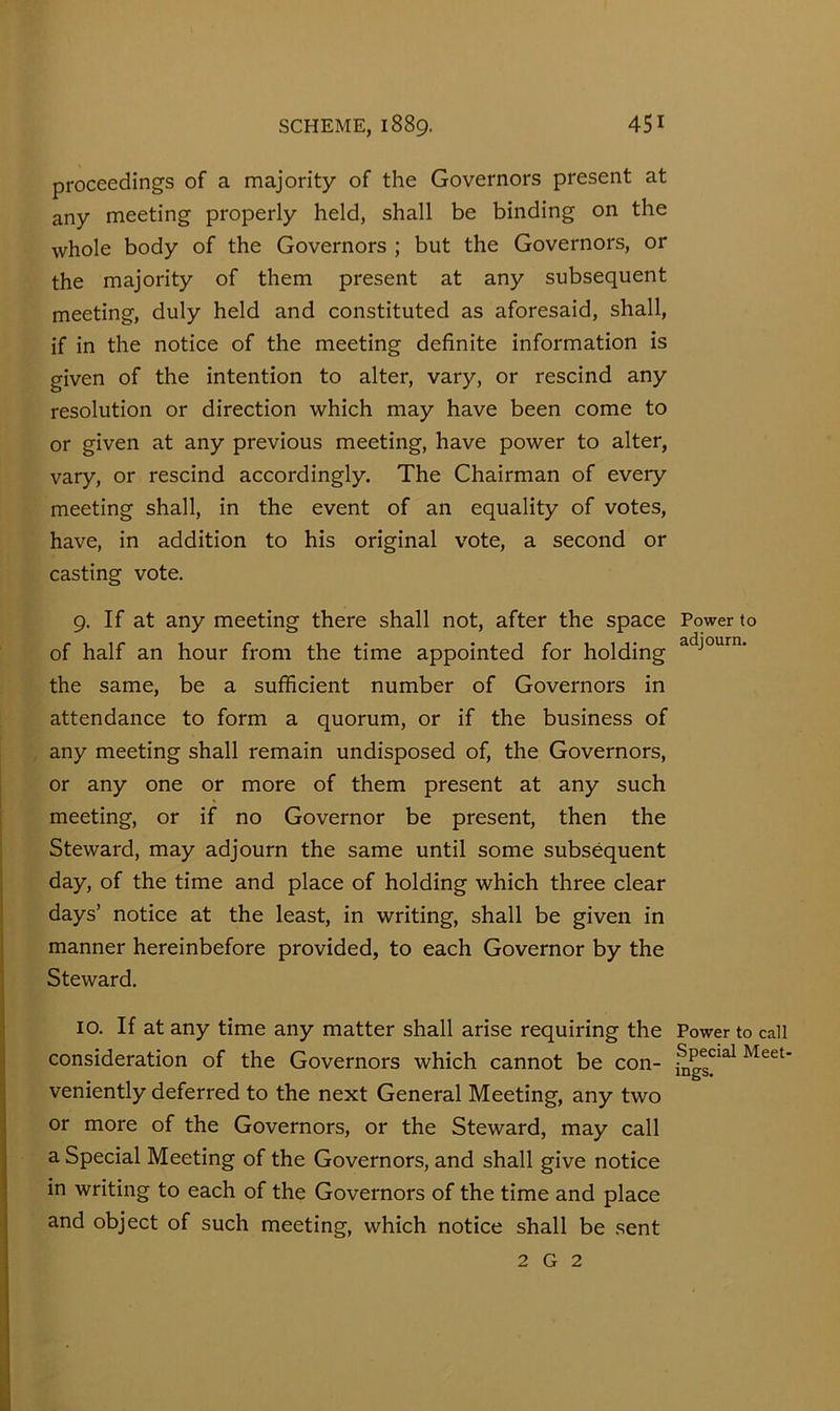 proceedings of a majority of the Governors present at any meeting properly held, shall be binding on the whole body of the Governors ; but the Governors, or the majority of them present at any subsequent meeting, duly held and constituted as aforesaid, shall, if in the notice of the meeting definite information is given of the intention to alter, vary, or rescind any resolution or direction which may have been come to or given at any previous meeting, have power to alter, vary, or rescind accordingly. The Chairman of every meeting shall, in the event of an equality of votes, have, in addition to his original vote, a second or casting vote. 9. If at any meeting there shall not, after the space of half an hour from the time appointed for holding the same, be a sufficient number of Governors in attendance to form a quorum, or if the business of any meeting shall remain undisposed of, the Governors, or any one or more of them present at any such meeting, or if no Governor be present, then the Steward, may adjourn the same until some subsequent day, of the time and place of holding which three clear days’ notice at the least, in writing, shall be given in manner hereinbefore provided, to each Governor by the Steward. 10. If at any time any matter shall arise requiring the consideration of the Governors which cannot be con- veniently deferred to the next General Meeting, any two or more of the Governors, or the Steward, may call a Special Meeting of the Governors, and shall give notice in writing to each of the Governors of the time and place and object of such meeting, which notice shall be sent Power to adjourn. Power to call Special Meet- ings. 2 G 2