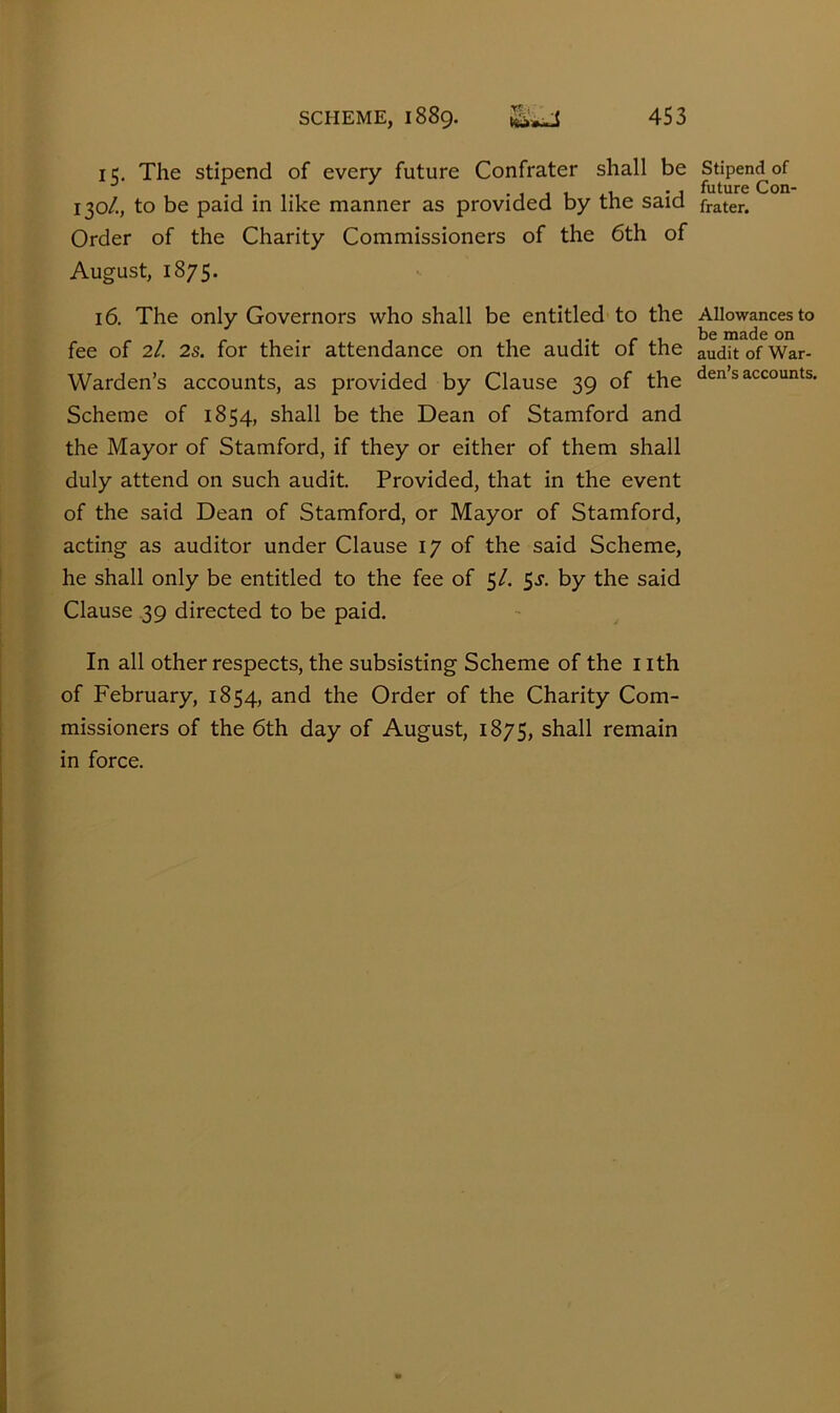 15. The stipend of every future Confrater shall be 130/., to be paid in like manner as provided by the said Order of the Charity Commissioners of the 6th of August, 1875. 16. The only Governors who shall be entitled to the fee of 2/, 2s. for their attendance on the audit of the Warden’s accounts, as provided by Clause 39 of the Scheme of 1854, shall be the Dean of Stamford and the Mayor of Stamford, if they or either of them shall duly attend on such audit Provided, that in the event of the said Dean of Stamford, or Mayor of Stamford, acting as auditor under Clause 17 of the said Scheme, he shall only be entitled to the fee of 5/. Ss. by the said Clause .39 directed to be paid. In all other respects, the subsisting Scheme of the nth of February, 1854, and the Order of the Charity Com- missioners of the 6th day of August, 1875, shall remain in force. Stipend of future CoD' frater. Allowances to be made on audit of War- den’s accounts.