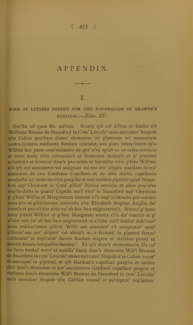 APPENDIX. I. FORM OF LETTERS PATENT FOR THE FOUNDATION OF BRQWNE’S HOSPITAL,—Edw. IV. Om’ibz ad quos &c. sal’tem. Sciatis q’d cu’ dil’tus et fidelis n’r Will’nius Broune de Staunford in Com’ Lincoln’ unus mercator’ Stapule n’re Calisie qua’dam domu’ elemosine ad p’petuani rei memoriam nostra licencia mediante fundare intendat, nos piam intenc’onem ip’is Will’mi hac parte com’endantes de gra’ n’ra sp’ali ac ex certa sciencia et mero motu n’ris co’cessim’s et licenciam dedim’s et p’ p’sentes co’cedim’s et licencin’ dam’s pro nobis et heredibz n’ris p’fato Will’mo q’d ip’e aut executores vel assignati sui sen eor’ aliquis qua’dam domu’ elemosine de uno Gardiano Capellano et de aliis duobz capellanis secularibz ac undecim viris paup’ibz et una muliere p’petuis apud Staun- ford sup’ Cleymont in Com’ p’dict’ Divina servicia et alias orac’o’es ; sing’lis diebz in quada’ Capella om’i’ s’tor’ in Staunford sup’ Cleymont I p’ p’fatu’ Will’m et Margaretam uxorem e’i’s nup’ co’structa pro salubri 1 statu n’ro et p’dil’tissime consortis n’re Elizabeth Reginse Anglim du’ : vixim’s et pro a’i’abz n’ris cu’ ab hac luce migraverim’s. Necno’ p’ bono ! statu p’dicti Will’mi et p’fate Margarete uxoris e’i’s du’ vixerint et p’ ! a’i’abz suis cu’ ab hac luce migraverint et a’i’abz om’i’ fideliu’ defu’ctor’ i juxta ordinac’onem p’dicti Will’i aut executor’ v’l assignator’ suor’ i p’dictor’ seu eor’ aliquor’ vel alicui’s in...e faciend’ in p’petuu’ factur’ : celebratur’ et dep’catur’ facere fundare erigere et stabilire possit et \ possint futuris temporibz duratur.’ Et q’d dom’s elemosinaria ilia cu’ j sic facta fundat’ erect’ et stabilit’ fuerit dom’s elemosine Will’i Browne de Staunford in com’ Lincoln’ \mius mercator’ Stapule n’re Calisie vocet’ j et nuncupet’ in p’petuu’, et q’d Gardian’s capellani paup’es et mulier j diet’ dom’s elemosine et eor’ successores Gardiani capellani paup’es et t mulieres dom’s elemosine Will’i Browne de Staunford in com’ Lincoln’ I uni’s mercator’ Stapule n’re Calisi^e. vocent' et nu’cupent’ imp’petuu. i