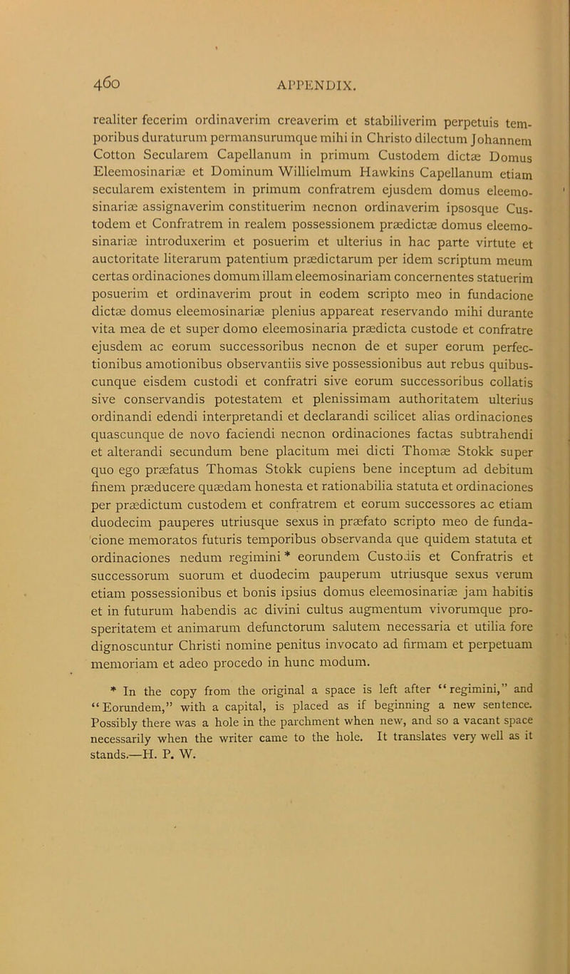 realiter fecerim ordinaverim creaverim et stabiliverim perpetuis tem- poribus duraturum pcrmansurumque mihi in Christo dilectuni Johannem Cotton Secularem Capellanuni in prinium Custodem dictas Domus Eleemosinariae et Dominuni Willielmum Hawkins Capellanum etiam secularem existentem in primum confratrem ejusdem domus eleemo- sinariae assignaverim constituerim necnon ordinaverim ipsosque Cus- todem et Confratrem in realem possessionem praedictae domus eleemo- sinariae introduxerim et posuerim et ulterius in hac parte virtute et auctoritate literarum patentium praedictarum per idem scriptum meum certas ordinaciones domum illam eleemosinariam concernentes statuerim posuerim et ordinaverim prout in eodem scripto nieo in fundacione dictae domus eleemosinariae plenius appareat reservando mihi durante vita mea de et super domo eleemosinaria praedicta custode et confratre ejusdem ac eorum successoribus necnon de et super eorum perfec- tionibus amotionibus observantiis sive possessionibus aut rebus quibus- cunque eisdem custodi et confratri sive eorum successoribus collatis sive conservandis potestatem et plenissimam authoritatem ulterius ordinandi edendi interpretandi et declarandi scilicet alias ordinaciones quascunque de novo faciendi necnon ordinaciones factas subtrahendi et alterandi secundum bene placitum mei dicti Thomae Stokk super quo ego praefatus Thomas Stokk cupiens bene inceptum ad debitum finem praeducere quaedam honesta et rationabilia statuta et ordinaciones per praedictum custodem et confratrem et eorum successores ac etiam duodecim pauperes utriusque sexus in praefato scripto meo de funda- cione memoratos futuris temporibus observanda que quidem statuta et ordinaciones nedum regimini * eorundem Custoiis et Confratris et successorum suorum et duodecim pauperum utriusque sexus verum etiam possessionibus et bonis ipsius domus eleemosinariae jam habitis et in futurum habendis ac divini cultus augmentum vivorumque pro- speritatem et animarum defunctorum salutem necessaria et utilia fore dignoscuntur Christi nomine penitus invocato ad firmam et perpetuam memoriam et adeo procedo in hunc modum. * In the copy from the original a space is left after “regimini,” and “Eorundem,” with a capital, is placed as if beginning a new sentence. Possibly there was a hole in the parchment when new, and so a vacant space necessarily when the writer came to the hole. It translates very well as it stands.—PI. P. W.