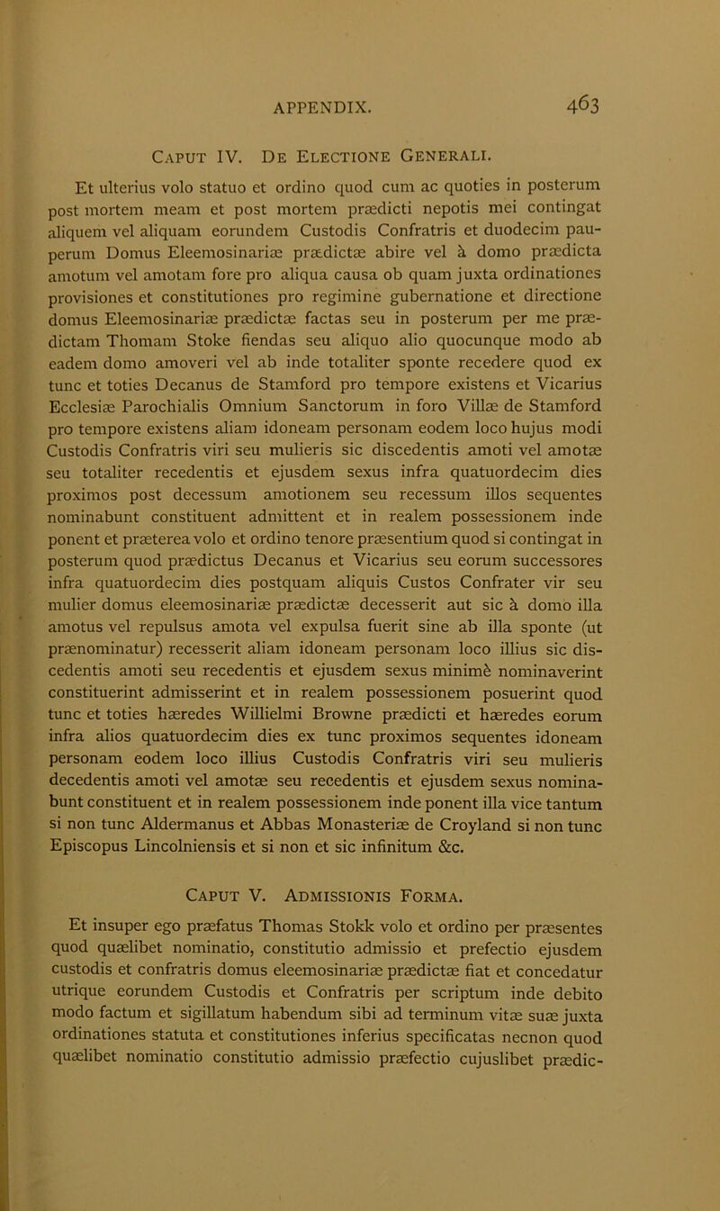 Caput IV. De Electione Generali. Et ulterius volo statuo et ordino quod cum ac quoties in posterum post mortem meam et post mortem prccdicti nepotis mei contingat aliquem vel aliquam eorundem Custodis Confratris et duodecim pau- perum Domus Eleemosinariae prsedictae abire vel ci domo pra^dicta amotum vel amotam fore pro aliqua causa ob quam juxta ordinationes provisiones et constitutiones pro regimine gubernatione et directione domus Eleemosinariae praedictae factas seu in posterum per me prae- dictam Thomam Stoke fiendas seu aliquo alio quocunque modo ab eadem domo amoveri vel ab inde totaliter sponte recedere quod ex tunc et toties Decanus de Stamford pro tempore existens et Vicarius Ecclesiae Parochialis Omnium Sanctorum in foro Villas de Stamford pro tempore existens aliam idoneam personam eodem loco hujus modi Custodis Confratris viri seu mulieris sic discedentis amoti vel amotas seu totaliter recedentis et ejusdem sexus infra quatuordecim dies proximos post decessum amotionem seu recessum illos sequentes nominabunt constituent admittent et in realem possessionem inde ponent et praeterea volo et ordino tenore prssentium quod si contingat in posterum quod praedictus Decanus et Vicarius seu eorum successores infra quatuordecim dies postquam aliquis Custos Confrater vir seu mulier domus eleemosinariae praedictae decesserit aut sic k domo iUa amotus vel repulsus amota vel expulsa fuerit sine ab ilia sponte (ut prasnominatur) recesserit aliam idoneam personam loco iUius sic dis- cedentis amoti seu recedentis et ejusdem sexus minimi nominaverint constituerint admisserint et in realem possessionem posuerint quod tunc et toties haeredes Willielmi Browne praedicti et haeredes eorum infra alios quatuordecim dies ex tunc proximos sequentes idoneam personam eodem loco iUius Custodis Confratris viri seu mulieris decedentis amoti vel amotae seu recedentis et ejusdem sexus noniina- bunt constituent et in realem possessionem inde ponent ilia vice tantum si non tunc Aldermanus et Abbas Monasteriae de Croyland si non tunc Episcopus Lincolniensis et si non et sic infinitum &c. Caput V. Admissionis Forma. Et insuper ego praefatus Thomas Stokk volo et ordino per praesentes quod quaelibet nominatio, constitutio admissio et prefectio ejusdem custodis et confratris domus eleemosinariae praedictae fiat et concedatur utrique eorundem Custodis et Confratris per scriptum inde debito modo factum et sigillatum habendum sibi ad terminum vitae suae juxta ordinationes statuta et constitutiones inferius specificatas necnon quod quxlibet nominatio constitutio admissio praefectio cujuslibet praedic-