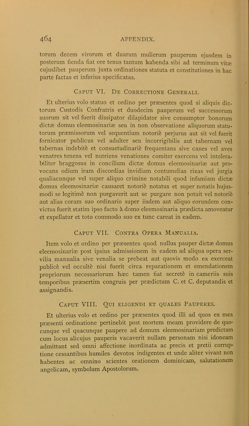 torum decern virorum et duarum mulierum pauperum ejusdem in posterum fienda fiat ore tenus tantum habenda sibi ad terminum vitae cujuslibet pauperum juxta ordinationes statuta et constitutiones in hac parte factas et inferius specificatas. Caput VI. De Correctione Generali. Et ulterius volo statuo et ordino per praesentes quod si aliquis dic- torum Custodis Confratris et duodecim pauperum vel successorum suorum sit vel fuerit dissipator dilapidator sive consumptor bonorum dictas domus eleemosinariae seu in non observatione aliquorum statu- torum praemissorum vel sequentium notorife perjurus aut sit vel fuerit fornicator public us vel adulter seu incorrigibilis aut tabernam vel tabernas indebitfe et consuetudinari^ frequentans sive canes vel aves venatres tenens vel nutriens venationes comiter exercens vel intolera- biliter braggosus in concilium dictae domus eleemosinariae aut pro- vocans odium iram discordias invidiam contumelias rixas vel jurgia qualiacunque vel super aliquo crimine notabili quod infamiam dictae domus eleemosinariae causaret notori^ notatus et super notatis hujus- modi se legitim^ non purgaverit aut se purgare non potuit vel notori^; aut alias coram suo ordinario super iisdem aut aliquo eorundem con- victus fuerit statim ipso facto k domo eleemosinaria praedicta amoveatur et expellatur et toto commodo suo ex tunc careat in eadem. Caput VII. Contra Opera Manualia. Item volo et ordino per praesentes quod nullus pauper dictae domus eleemosinariae post ipsius admissionem in eadem ad aliqua opera ser- vilia manualia sive venalia se prebeat aut quovis modo ea exerceat public^ vel occultfe nisi fuerit circa reparationem et emendationem propriorum necessariorum haec tamen fiat secret^ in cameriis suis temporibus praesertim congruis per praedictum C. et C. deputandis et assignandis. Caput VIII. Qui eligendi et quales Pauperes. Et ulterius volo et ordino per praesentes quod illi ad quos ex mea praesenti ordinatione pertinebit post mortem meam providere de quo- cunque vel quacunque paupere ad domum eleemosinariam predictam cum locus alicujus pauperis vacaverit nuUam personam nisi idoneam admittant sed omni affectione inordinata ac precis et pretii corrup- tione cessantibus humiles devotos indigentes et unde aliter vivant non habentes ac omnino scientes orationem dominicam, salutationem angelicam, symbolum Apostolorum.