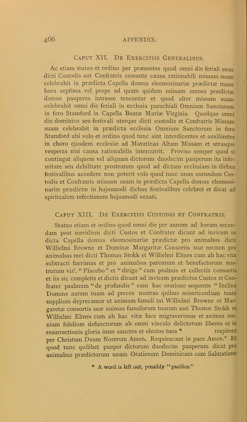 Caput XII. De Exercitiis Generalibus. Ac etiam statuo et ordino per praesentes quod omni die feriali unus dicti Custodis aut Confratris cessante causa rationabili missam suam celebrabit in praedicta Capella domus eleemosinariae praedictae mane ' bora septima vel prope ad quam quidem missam omnes praedictae domus pauperes intrasse teneantur et quod alter missam suam celebrabit omni die feriali in ecclesia parochiali Omnium Sanctorum in foro Stamford in Capella Beatae Mariae Virginis. Quodque omni die dominico seu festivali uterque dicti custodis et Confratris Missam suam celebrabit in praedicta ecclesia Omnium Sanctorum in foro Stamford ubi volo et ordino quod tunc sint interdicentes et auxiliantes in choro ejusdem ecclesiae ad Matutinas Altam Missam et utrasque vesperas nisi causa rationabilis intercurrit. Proviso semper quod si contingat aliquem vel aliquam dictorum duodecim pauperum ita infir- mitate seu debilitate prostratum quod ad dictam ecclesiam in diebus festivalibus accedere non poterit volo quod tunc unus eorundem Cus- todis et Confratris missam suam in prcedicta Capella domus eleemosi- narim praedictae in hujusmodi diebus festivalibus celebret et dicat ad spiritualem refectionem hujusmodi vexati. Caput XIII. De Exercitiis Custodis et Confratris. Statuo etiam et ordino quod omni die per annum ad horam secun- dam post meridiem dicti Custos et Confrater dicant ad invicem in dicta Capella domus eleemosinariae praedictae pro animabus dicti Willielmi Browne et Dominae Margarita Consortia suae necnon pro animabus mei dicti Thomas Stokk et Willielmi Elmes cum ab hac vita subtracti fuerimus et pro animabus parentum et benefactorum nos- trorum viz*. “ Placebo ” et “ dirigo ” cum psalmis et coUectis consuetis et iis sic completis et dictis dicant ad invicem praedictus Custos et Con- frater psalmum “ de profundis ” cum hac oratione sequente “ Inclina | Domine aurem tuam ad preces nostras quibus misericordiam tuam j supplices deprecamur ut animam famuli tui Willielmi Browne et Mar- i garetae consortis suae animas famulorum tuorum mei Thomae Stokk et Willielmi Elmes cum ab hac vitae luce migraverimus et animas om- i nium fidelium defunctorum ab omni vinculo delictorum liberes ut in resurrectionis gloria inter sanctos et electos tuos * respirent per Christum Deum Nostrum Amen. Requiescant in pace Amen.” Et quod tunc quilibet pauper dictorum duodecim pauperum dicat pro animabus praedictorum unam Orationem Dominicam cum Salutatione * A word is left out, possibly “pacifice.”