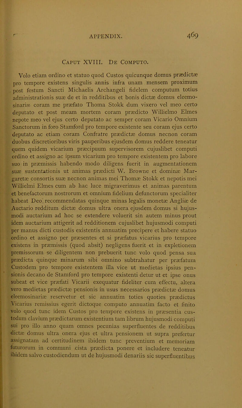 Caput XVIII. De Computo. Volo etiam ordino et statuo quod Custos quicunque domus praedictae pro tempore existens singulis annis infra unam mensem proximum . post festum Sancti Michaelis Archangeli fidelem computum totius administrationis suae de et in redditibus et bonis dictae domus eleemo- sinaria) coram me praefato Tlioma Stokk dum vixero vel meo certo deputato et post meam mortem coram praedicto Willielmo Elmes nepote meo vel ejus certo deputato ac semper coram Vicario Omnium Sanctorum in foro Stamford pro tempore existente seu coram ejus certo deputato ac etiam coram Confratre praedictas domus necnon coram duobus discretioribus viris pauperibus ejusdem domus reddere teneatur quern quidem vicarium pr^cipuum supervisorem cujuslibet computi ordino et assigno ac ipsum vicarium pro tempore existentem pro labore suo in praemissis habendo modo diligens fuerit in augmentationem suae sustentationis ut animas praedicti W. Browne et dominas Mar- garetae consortia suae necnon animas mei Thomae Stokk et nepotis mei Willielmi Elmes cum ab hac luce migraverimus et animas parentum et benefactox'um nostrorum et omnium fidelium defunctorum specialiter habeat Deolrecommendatas quinque ininas legalis monetae Angliae de Auctario redditum dictae domus ultra onera ejusdem domus si hujus- modi auctarium ad hoc se extendere voluerit sin autem minus prout idem auctarium attigerit ad redditionem cujuslibet hujusmodi computi per manus dicti custodis existentis annuatim precipere et habere statuo ordino et assigno per praesentes et si praefatus vicarius pro tempore existens in praemissis (quod absit) negligens fuerit et in expletionem premissorum se diligentem non prebuerit tunc volo quod pensa sua praedicta quinque minarum sibi omnino subtrahatur per praefatum Custodem pro tempore existentem ilia vice ut medietas ipsius pen- sionis decano de Stamford pro tempore existenti detur ut et ipse onus subeat et vice praefati Vicarii exequatur fideliter cum effectu, altera vero medietas prsedictae pensionis in usus necessaries praedictae domus eleemosinariae reservetur et sic annuatim toties quoties praedictus Vicarius remissius egerit dictoque computo annuatim facto et finite I volo quod tunc idem Custos pro tempore existens in praesentia cus- I todum clavium praedictarum existentium tarn librum hujusmodi computi sui pro illo anno quam omnes pecunias superfluentes de redditibus |i dict^ domus ultra onera ejus et ultra pensionem ut supra prefertur II assignatam ad certitudinem ibidem tunc preventium et memoriam il futurorum in communi cista prsdicta ponere et includere teneatur I' ibidem salvo custodiendum ut de hujusmodi denariis sic superfluentibus