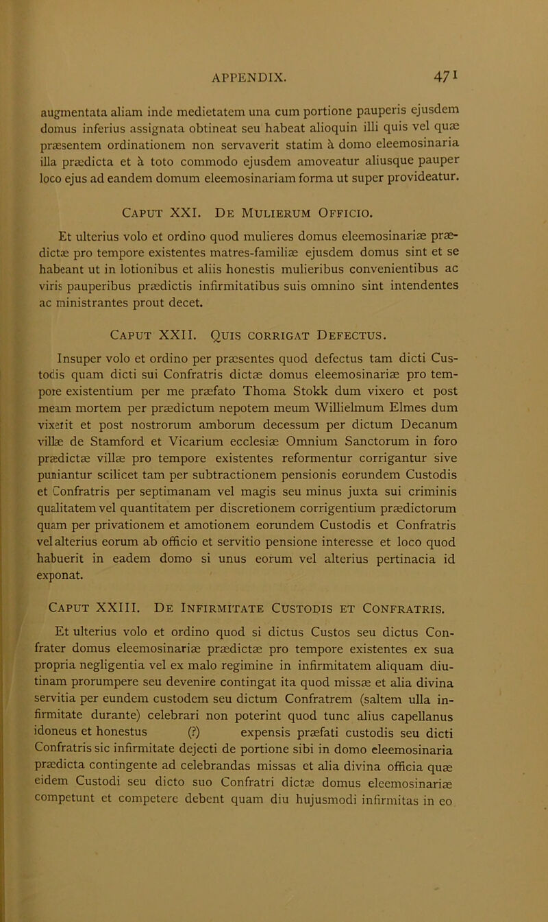 augmentata aliam inde medietatem una cum portione pauperis ejusdem domus inferius assignata obtineat seu habeat alioquin illi quis vel quae praesentem ordinationem non servaverit statim ci domo eleemosmana ilia praedicta et ci toto commodo ejusdem amoveatur aliusque pauper loco ejus ad eandem domum eleemosinariam forma ut super provideatur. Caput XXL De Mulierum Officio. Et ulterius volo et ordino quod mulieres domus eleemosinariae pras- dicts: pro tempore existentes matres-familiae ejusdem domus sint et se habeant ut in lotionibus et aliis honestis mulieribus convenientibus ac viris pauperibus praedictis infirmitatibus suis omnino sint intendentes ac ministrantes prout decet. Caput XXII. Quis corrigat Defectus. Insuper volo et ordino per praesentes quod defectus tarn dicti Cus- todis quam dicti sui Confratris dictae domus eleemosinariae pro tem- pore existentium per me praefato Thoma Stokk dum vixero et post meam mortem per prasdictum nepotem meum Willielmum Elmes dum vixeiit et post nostrorum amborum decessum per dictum Decanum villae de Stamford et Vicarium ecclesiae Omnium Sanctorum in foro praedictae villae pro tempore existentes reformentur corrigantur sive puniantur scilicet tarn per subtractionem pensionis eorundem Custodis et Confratris per septimanam vel magis seu minus juxta sui criminis qualitatem vel quantitatem per discretionem corrigentium praedictorum quam per privationem et amotionem eorundem Custodis et Confratris velalterius eorum ab officio et servitio pensione interesse et loco quod habuerit in eadem domo si unus eorum vel alterius pertinacia id exponat. Caput XXIII. De Infirmitate Custodis et Confratris. Et ulterius volo et ordino quod si dictus Custos seu dictus Con- frater domus eleemosinariae prsdictae pro tempore existentes ex sua propria negligentia vel ex malo regimine in infirmitatem aliquam diu- tinam prorumpere seu devenire contingat ita quod niissae et alia divina servitia per eundem custodem seu dictum Confratrem (saltern ulla in- firmitate durante) celebrari non poterint quod tunc alius capellanus idoneus et honestus (?) expensis praefati custodis seu dicti Confratris sic infirmitate dejecti de portione sibi in domo cleemosinaria praedicta contingente ad celebrandas missas et alia divina officia quae eidem Custodi seu dicto suo Confratri dictae domus eleemosinariae competunt et competere debent quam diu hujusmodi infirmitas in eo