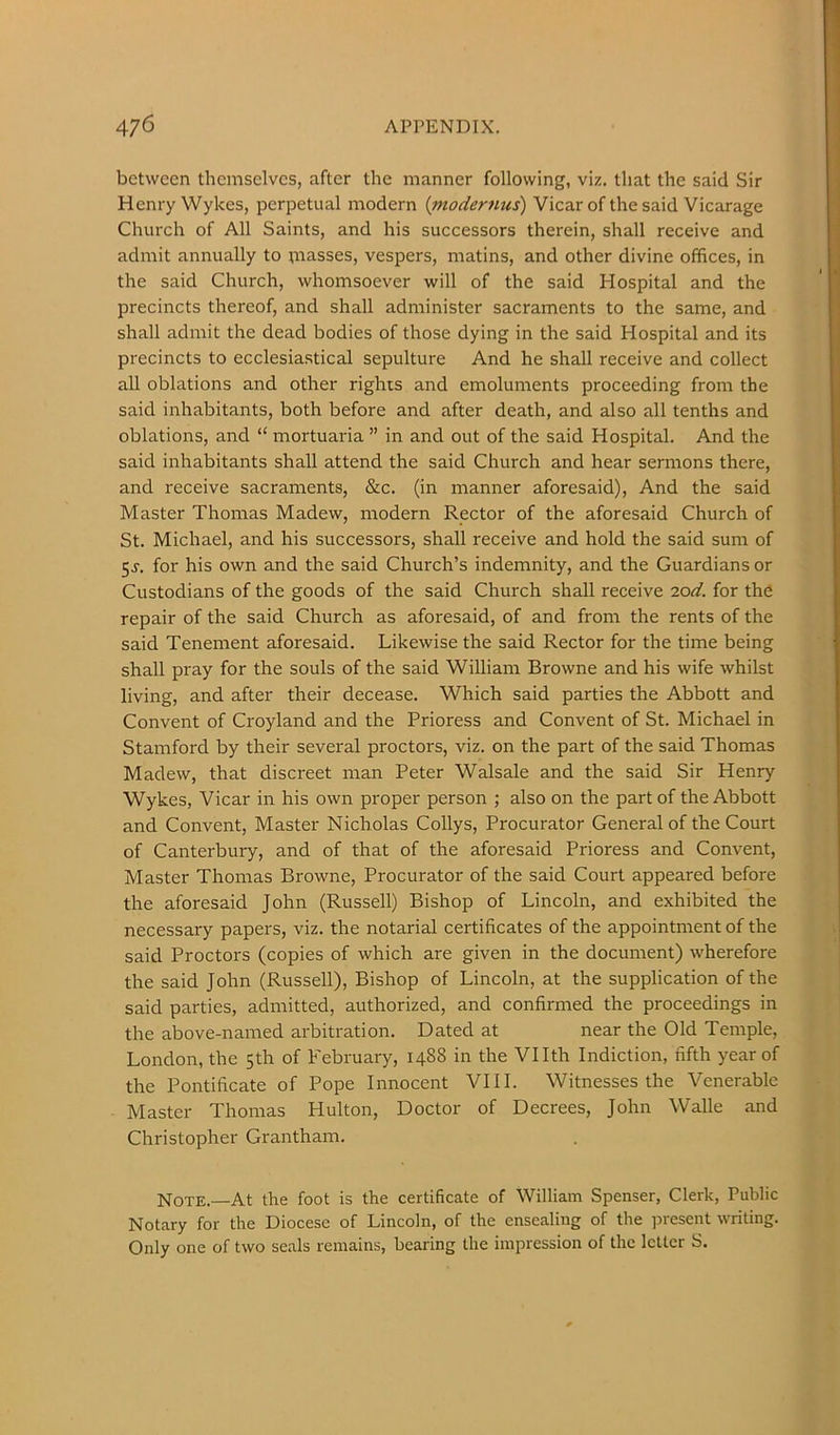 between themselves, after the manner following, viz. that the said Sir Henry Wykes, perpetual modern {modernus) Vicar of the said Vicarage Church of All Saints, and his successors therein, shall receive and admit annually to piasses, vespers, matins, and other divine offices, in the said Church, whomsoever will of the said Hospital and the precincts thereof, and shall administer sacraments to the same, and shall admit the dead bodies of those dying in the said Hospital and its precincts to ecclesiastical sepulture And he shall receive and collect all oblations and other rights and emoluments proceeding from the said inhabitants, both before and after death, and also all tenths and oblations, and “ mortuaria ” in and out of the said Hospital. And the said inhabitants shall attend the said Church and hear sermons there, and receive sacraments, &c. (in manner aforesaid). And the said Master Thomas Madew, modern Rector of the aforesaid Church of St. Michael, and his successors, shall receive and hold the said sum of 5J-. for his own and the said Church’s indemnity, and the Guardians or Custodians of the goods of the said Church shall receive 2od. for the repair of the said Church as aforesaid, of and from the rents of the said Tenement aforesaid. Likewise the said Rector for the time being shall pray for the souls of the said William Browne and his wife whilst living, and after their decease. Which said parties the Abbott and Convent of Croyland and the Prioress and Convent of St. Michael in Stamford by their several proctors, viz. on the part of the said Thomas Madew, that discreet man Peter Walsale and the said Sir Henry Wykes, Vicar in his own proper person ; also on the part of the Abbott and Convent, Master Nicholas Collys, Procurator General of the Court of Canterbury, and of that of the aforesaid Prioress and Convent, Master Thomas Browne, Procurator of the said Court appeared before the aforesaid John (Russell) Bishop of Lincoln, and exhibited the necessary papers, viz. the notarial certificates of the appointment of the said Proctors (copies of which are given in the document) wherefore the said John (Russell), Bishop of Lincoln, at the supplication of the said parties, admitted, authorized, and confirmed the proceedings in the above-named arbitration. Dated at near the Old Temple, London, the 5th of February, 1488 in the Vllth Indiction, fifth year of the Pontificate of Pope Innocent VIII. Witnesses the Venerable Master Thomas Hulton, Doctor of Decrees, John Walle and Christopher Grantham. Note.—At the foot is the certificate of William Spenser, Clerk, Public Notary for the Diocese of Lincoln, of the ensealing of the present writing. Only one of two seals remains, bearing the impression of the letter S.