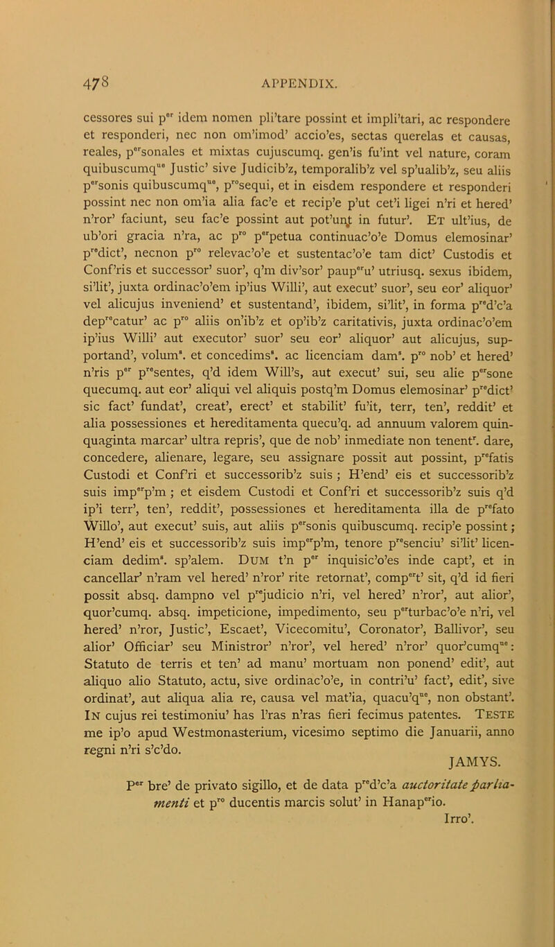 cessores sui p idem nomen pli’tare possint et impli’tari, ac respondere et responderi, nec non om’imod’ accio’es, sectas querelas et causas, reales, psonales et mixtas cujuscumq. gen’is fu’int vel nature, coram quibuscumq““ Justic’ sive Judicib’z, temporalib’z vel sp’ualib’z, seu aliis psonis quibuscumq, p'“sequi, et in eisdem respondere et responderi possint nec non om’ia alia fac’e et recip’e p’ut cet’i ligei n’ri et hered’ n’ror’ faciunt, seu fac’e possint aut pot’unj; in futur’. Ex ult’ius, de ub’ori gracia n’ra, ac p' ppetua continuac’o’e Domus elemosinar’ p”dict’, necnon p™ relevac’o’e et sustentac’o’e tarn diet’ Custodis et Conf’ris et successor’ suor’, q’m div’sor’ paup^u’ utriusq. sexus ibidem, si’lit’, juxta ordinac’o’em ip’ius Willi’, aut execut’ suor’, seu eor’ aliquor’ vel alicujus inveniend’ et sustentand’, ibidem, si’lit’, in forma p”d’c’a dep”catur’ ac p aliis on’ib’z et op’ib’z caritativis, juxta ordinac’o’em ip’ius Willi’ aut executor’ suor’ seu eor’ aliquor’ aut alicujus, sup- portand’, volum“. et concedims*. ac licenciam dam*. p'° nob’ et hered’ n’ris p p”sentes, q’d idem Will’s, aut execut’ sui, seu alie psone quecumq. aut eor’ aliqui vel aliquis postq’m Domus elemosinar’ pdict’ sic fact’ fundat’, creat’, erect’ et stabilit’ fu’it, terr, ten’, reddit’ et alia possessiones et hereditamenta quecu’q. ad annuum valorem quin- quaginta raarcar’ ultra repris’, que de nob’ inmediate non tenent'. dare, concedere, alienare, legare, seu assignare possit aut possint, pfatis Custodi et Conf’ri et successorib’z suis ; H’end’ eis et successorib’z suis imp'’p’m ; et eisdem Custodi et Conf’ri et successorib’z suis q’d ip’i terr’, ten’, reddit’, possessiones et hereditamenta ilia de p”fato WiUo’, aut execut’ suis, aut aliis p°''sonis quibuscumq. recip’e possint; H’end’ eis et successorib’z suis imp'”p’m, tenore p^'senciu’ si’lit’ licen- ciam dedim‘. sp’alem. DuM t’n p inquisic’o’es inde capt’, et in cancellar’ n’ram vel hered’ n’ror’ rite retornat’, compt’ sit, q’d id fieri possit absq. dampno vel p'*judicio n’ri, vel hered’ n’ror’, aut alior’, quor’cumq. absq. impeticione, impedimento, seu p^turbac’o’e n’ri, vel hered’ n’ror, Justic’, Escaet’, Vicecomitu’, Coronator’, Ballivor’, seu alior’ Officiar’ seu Ministror’ n’ror’, vel hered’ n’ror’ quor’cumq”®: Statuto de terris et ten’ ad manu’ mortuam non ponend’ edit’, aut aliquo alio Statuto, actu, sive ordinac’o’e, in contri’u’ fact’, edit’, sive ordinat’, aut aliqua alia re, causa vel mat’ia, quacu’q”', non obstant’. In cujus rei testimoniu’ has I’ras n’ras fieri fecimus patentes. Teste me ip’o apud Westmonasterium, vicesimo septimo die Januarii, anno regni n’ri s’c’do. JAMYS. bre’ de private sigillo, et de data p^d’c’a auctoritateparha- menti et p™ ducentis marcis solut’ in Hanapio. Irro’.