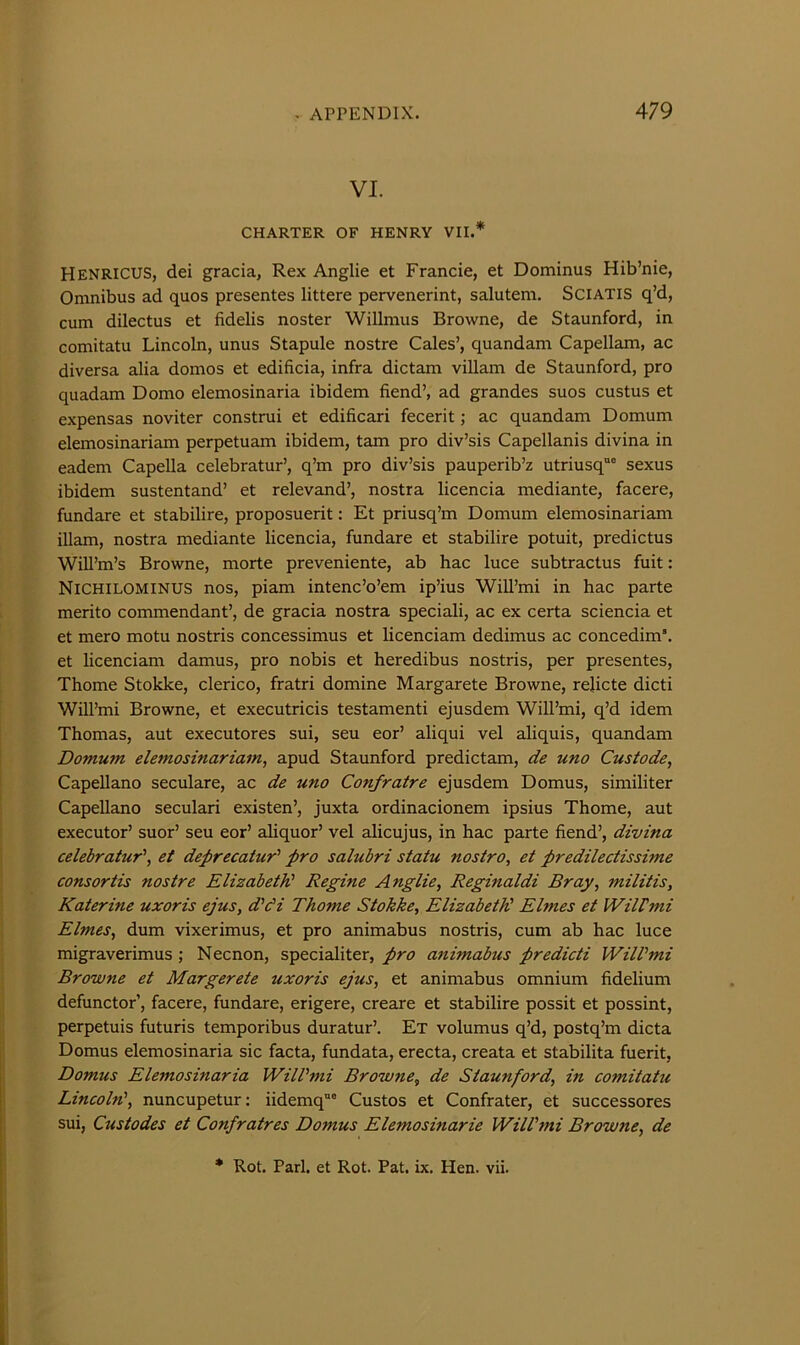 VI. CHARTER OF HENRY VII.* Henricus, dei gracia, Rex Anglic et Francie, et Dominus Hib’nie, Omnibus ad quos presentes littere pervenerint, salutem. Sciatis q’d, cum dilectus et fidelis noster Willmus Browne, de Staunford, in comitatu Lincoln, unus Stapule nostre Gales’, quandam Capellam, ac diversa alia donios et edificia, infra dictam villam de Staunford, pro quadam Domo elemosinaria ibidem fiend’, ad grandes suos custus et expensas noviter construi et edificari fecerit; ac quandam Domum elemosinariam perpetuam ibidem, tarn pro div’sis Capellanis divina in eadem Capella celebratur’, q’m pro div’sis pauperib’z utriusq® sexus ibidem sustentand’ et relevand’, nostra licencia mediante, facere, fundare et stabilire, proposuerit: Et priusq’m Domum elemosinariam illam, nostra mediante licencia, fundare et stabilire potuit, predictus Will’m’s Browne, morte preveniente, ab hac luce subtractus fuit: Nichilominus nos, piam intenc’o’em ip’ius Will’mi in hac parte merito commendant’, de gracia nostra speciali, ac ex certa sciencia et et mero motu nostris concessimus et licenciam dedimus ac concedim’. et licenciam damus, pro nobis et heredibus nostris, per presentes, Thome Stokke, clerico, fratri domine Margarete Browne, rehcte dicti Will’mi Browne, et executricis testamenti ejusdem Will’mi, q’d idem Thomas, aut executores sui, seu eor’ aliqui vel aliquis, quandam Domum elemosinariam, apud Staunford predictam, de uno Custode, Capellano seculare, ac de uno Confratre ejusdem Domus, similiter Capellano seculari existen’, juxta ordinacionem ipsius Thome, aut executor’ suor’ seu eor’ aliquor’ vel alicujus, in hac parte fiend’, divina celebratur', et deprecatur' pro salubri statu nostro, et predilectissime consortis nostre Elizabeth' Regine Anglic, Reginaldi Bray, militis, Katerine uxoris ejus, d’di Thome Stokke, ElizabetK Elmes et WilVmi Elmes, dum vixerimus, et pro animabus nostris, cum ab hac luce migraverimus •, Necnon, specialiter, pro animabus predicti WilVmi Browne et Margerete uxoris ejus, et animabus omnium fidelium defunctor’, facere, fundare, erigere, creare et stabilire possit et possint, perpetuis futuris temporibus duratur’. Et volumus q’d, postq’m dicta Domus elemosinaria sic facta, fundata, erecta, creata et stabilita fuerit, Domus Elemosinaria WilVmi Browne, de Staunford, in comitatu Lincoln', nuncupetur; iidemq”' Gustos et Gonfrater, et successores sui, Custodes et Confratres Domus Elemosinarie WilVmi Browne, de * Rot. Pari, et Rot. Pat. ix. Hen. vii.