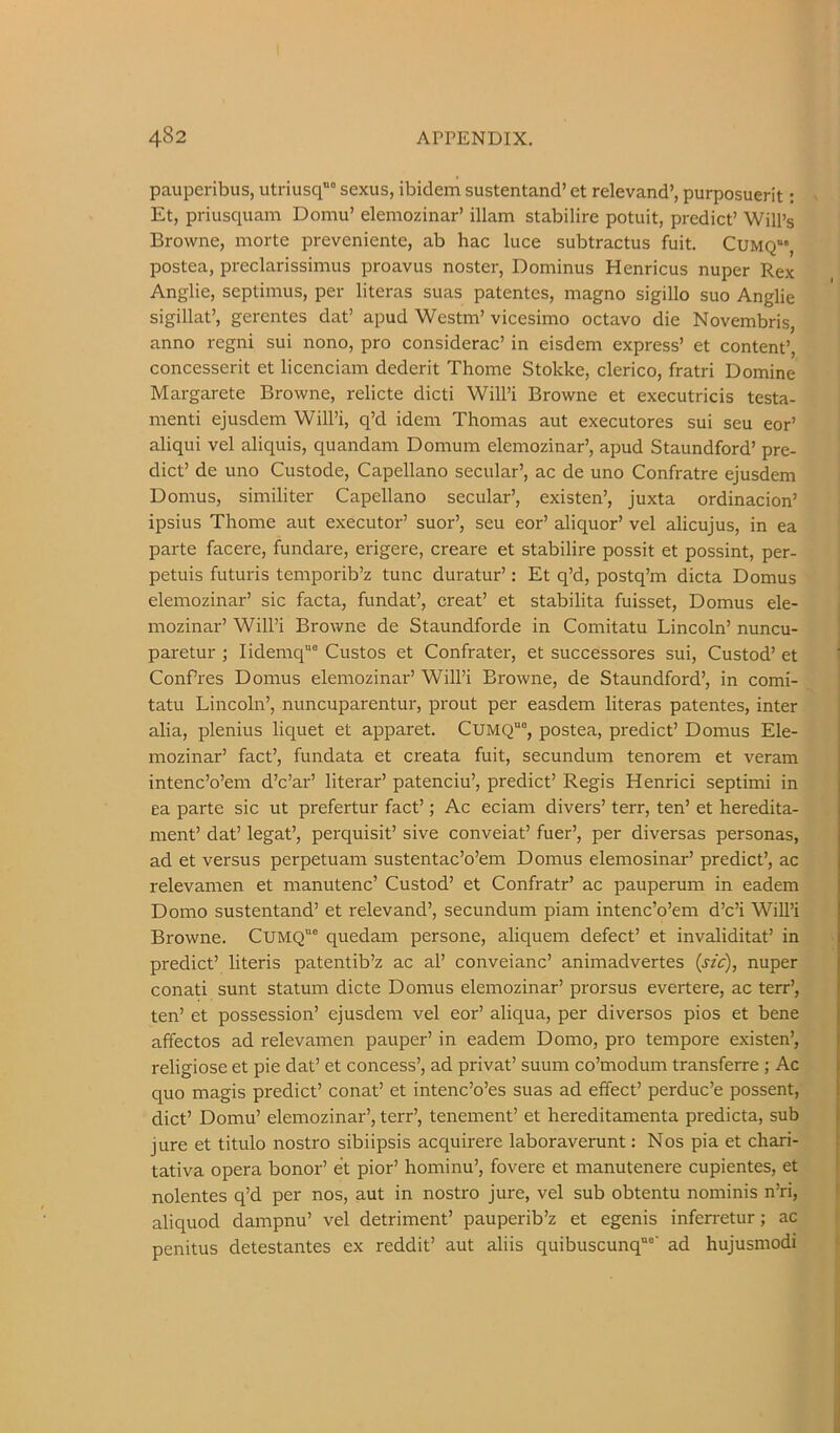 pauperibus, utriusq” sexus, ibidem sustentand’ et relevand’, purposuerit; Et, priusquam Domu’ elemozinar’ illam stabilire potuit, predict’ Will’s Browne, morte preveniente, ab hac luce subtractus fuit. Cumq“' postea, preclarissimus proavus noster, Dominus Henricus nuper Rex Anglie, Septimus, per literas suas patentes, magno sigillo suo Anglic sigillat’, gerentes dat’ apud Westm’ vicesimo octavo die Novembris, anno regni sui nono, pro considerac’ in eisdem express’ et content’, concesserit et licenciam dederit Thome Stokke, clerico, fratri Domine Margarete Browne, relicte dicti Will’i Browne et executricis testa- menti ejusdem Will’i, q’d idem Thomas aut executores sui seu eor’ aliqui vel aliquis, quandam Domum elemozinar’, apud Staundford’ pre- dict’ de uno Custode, Capellano secular’, ac de uno Confratre ejusdem Domus, similiter Capellano secular’, existen’, juxta ordinacion’ ipsius Thome aut executor’ suor’, seu eor’ aliquor’ vel alicujus, in ea parte facere, fundare, erigere, creare et stabilire possit et possint, per- petuis futuris temporib’z tunc duratur’: Et q’d, postq’m dicta Domus elemozinar’ sic facta, fundat’, creat’ et stabilita fuisset, Domus ele- mozinar’ Will’i Browne de Staundforde in Comitatu Lincoln’ nuncu- paretur ; Iidemq° Gustos et Confrater, et successores sui, Custod’ et ConPres Domus elemozinar’ Will’i Browne, de Staundford’, in comi- tatu Lincoln’, nuncuparentur, prout per easdem literas patentes, inter alia, plenius liquet et apparet. CUMQ“°, postea, predict’ Domus Ele- mozinar’ fact’, fundata et creata fuit, secundum tenorem et veram intenc’o’em d’c’ar’ literar’ patenciu’, predict’ Regis Henrici septimi in ea parte sic ut prefertur fact’; Ac eciam divers’ terr, ten’ et heredita- ment’ dat’ legat’, perquisit’ sive conveiat’ fuer’, per diversas personas, ad et versus perpetuam sustentac’o’em Domus elemosinar’ predict’, ac relevamen et manutenc’ Custod’ et Confratr’ ac pauperum in eadem Domo sustentand’ et relevand’, secundum piam intenc’o’em d’c’i Will’i Browne. CUMQ“® quedam persone, aliquem defect’ et invaliditat’ in predict’ literis patentib’z ac al’ conveianc’ animadvertes (szc), nuper conati sunt statum dicte Domus elemozinar’ prorsus evertere, ac terr’, ten’ et possession’ ejusdem vel eor’ aliqua, per diversos pios et bene affectos ad relevamen pauper’ in eadem Domo, pro tempore existen’, religiose et pie dat’ et concess’, ad privat’ suum co’modum transferre ; Ac quo magis predict’ conat’ et intenc’o’es suas ad effect’ perduc’e possent, diet’ Domu’ elemozinar’, terr’, tenement’ et hereditamenta predicta, sub jure et titulo nostro sibiipsis acquirere laboraverunt: Nos pia et chari- tativa opera honor’ et pior’ hominu’, fovere et manutenere cupientes, et nolentes q’d per nos, aut in nostro jure, vel sub obtentu nominis n’ri, aliquod dampnu’ vel detriment’ pauperib’z et egenis infen-etur; ac penitus detestantes ex reddit’ aut aliis quibuscunq”“' ad hujusniodi