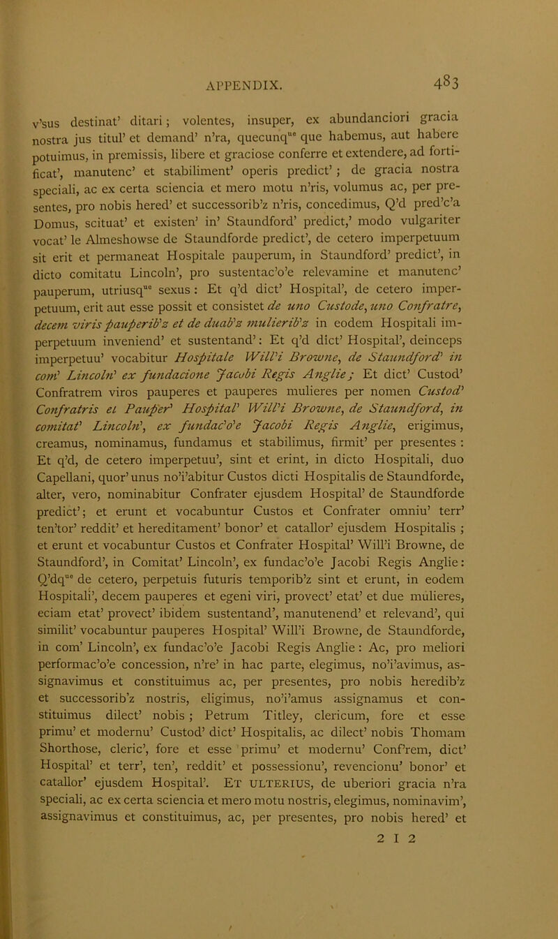 v’sus destinat’ ditari; volentes, insuper, ex abundanciori gracia nostra jus tituP et demand’ n’ra, quecunq“° que habemus, aut habere potuimus, in premissis, libere et graciose conferre et extendere, ad forti- ficat’, manutenc’ et stabiliment’ operis predict’ ; de gracia nostra speciali, ac ex certa sciencia et mero motu n’ris, volumus ac, per pre- sentes, pro nobis hered’ et successorib’z n’ris, concedimus, Q’d pred’c’a Domus, scituat’ et existen’ in’ Staundford’ predict,’ niodo vulgariter vocat’ le Almeshowse de Staundforde predict’, de cetero imperpetuum sit erit et permaneat Hospitale pauperum, in Staundford’ predict’, in dicto comitatu Lincoln’, pro sustentac’o’e relevamine et manutenc’ pauperum, utriusq”” sexus : Et q’d diet’ Hospital’, de cetero imper- petuum, erit aut esse possit et consistet de uno Czesiode, tmo Confratre^ decern viris paupez'idz et de duab'z mulierib’z in eodem Hospitali im- perpetuum inveniend’ et sustentand’; Et q’d diet’ Hospital’, deinceps imperpetuu’ vocabitur Hospitale WilVi Browne, de Staundford' in com' Lincohi' ex fuzidaciozie Jacobi Regis Anglie; Et diet’ Custod’ Confratrem viros pauperes et pauperes mulieres per nomen Custod' Confratris et Paup'er' Hospital' Will'i Browne, de Statmdford, in comitat' Lmcoln', ex fundac'o'e Jacobi Regis Aztglie, erigimus, creamus, nominamus, fundamus et stabilimus, firmit’ per presentes : Et q’d, de cetero imperpetuu’, sint et erint, in dicto Hospitali, duo Capellani, quor’ unus no’i’abitur Gustos dicti Hospitalis de Staundforde, alter, vero, nominabitur Confrater ejusdem Hospital’ de Staundforde predict’; et erunt et vocabuntur Gustos et Gonfrater omniu’ terr’ ten’tor’ reddit’ et hereditament’ honor’ et catallor’ ejusdem Hospitalis ; et erunt et vocabuntur Gustos et Gonfrater Hospital’ Will’i Browne, de Staundford’, in Gomitat’ Lincoln’, ex fundac’o’e Jacobi Regis Anglie: Q’dq”” de cetero, perpetuis futuris temporib’z sint et erunt, in eodem Hospitali’, decern pauperes et egeni viri, provect’ etat’ et due mulieres, eciam etat’ provect’ ibidem sustentand’, manutenend’ et relevand’, qui similit’ vocabuntur pauperes Hospital’ Will’i Browne, de Staundforde, in com’ Lincoln’, ex fundac’o’e Jacobi Regis Anglie: Ac, pro meliori performac’o’e concession, n’re’ in hac parte, elegimus, no’i’avimus, as- signavimus et constituimus ac, per presentes, pro nobis heredib’z et successorib’z nostris, eligimus, no’i’amus assignamus et con- stituimus dilect’ nobis ; Petrum Titley, clericum, fore et esse primu’ et modernu’ Gustod’ diet’ Hospitalis, ac dilect’ nobis Thomam Shorthose, cleric’, fore et esse primu’ et modernu’ Gonf’rem, diet’ Hospital’ et terr’, ten’, reddit’ et possessionu’, revencionu’ honor’ et catallor’ ejusdem Hospital’. Ex ulterius, de uberiori gracia n’ra speciali, ac ex certa sciencia et mero motu nostris, elegimus, nominavim’, assignavimus et constituimus, ac, per presentes, pro nobis hered’ et 2 I 2