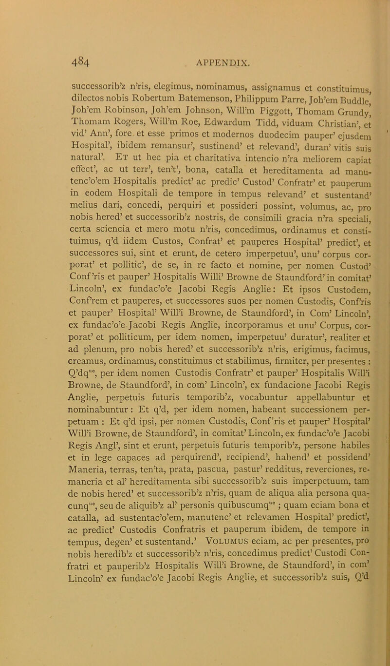 successorib’z n’ris, elegimus, nominamus, assignamus et constituimus dilectos nobis Robertum Batemenson, Philippum Parre, Joh’em Buddie Joh’em Robinson, Joli’em Johnson, Will’m Piggott, Thomam Grundy’ Thomam Rogers, Will’m Roe, Edwardum Tidd, viduam Christian’, et vid’ Ann’, fore et esse primes et modernos duodecim pauper’ ejusdem Hospital’, ibidem remansur’, sustinend’ et relevand’, duran’ vitis suis natural’. Et ut hec pia et charitativa intencio n’ra meliorem capiat effect’, ac ut terr’, ten’t’, bona, catalla et hereditamenta ad manu- tenc’o’em Hospitalis predict’ ac predic’ Custod’ Confratr’ et pauperum in eodem Hospitali de tempore in tempus relevand’ et sustentand’ melius dari, concedi, perquiri et possideri possint, volumus, ac, pro nobis hered’ et successorib’z nostris, de consimili gracia n’ra speciali, certa sciencia et mere motu n’ris, concedimus, ordinamus et consti- tuimus, q’d iidem Gustos, Confrat’ et pauperes Hospital’ predict’, et successores sui, sint et erunt, de cetero imperpetuu’, unu’ corpus cor- porat’ et pollitic’, de se, in re facto et nomine, per nomen Custod’ Conf’ris et pauper’ Hospitalis Willi’ Browne de Staundford’in comitat’ Lincoln’, ex fundac’o’e Jacobi Regis Anglie: Et ipsos Custodem, Confrem et pauperes, et successores suos per nomen Custodis, Conf’ris et pauper’ Hospital’ Will’i Browne, de Staundford’, in Com’ Lincoln’, ex fundac’o’e Jacobi Regis Anglie, incorporamus et unu’ Corpus, cor- porat’ et polliticum, per idem nomen, imperpetuu’ duratur’, realiter et ad plenum, pro nobis hered’ et successorib’z n’ris, erigimus, facimus, creamus, ordinamus, constituimus et stabilimus, firmiter, per presentes : Q’dq“°, per idem nomen Custodis Confratr’ et pauper’ Hospitalis Will’i Browne, de Staundford’, in com’ Lincoln’, ex fundacione Jacobi Regis Anglie, perpetuis futuris temporib’z, vocabuntur appellabuntur et nominabuntur: Et q’d, per idem nomen, habeant successionem per- petuam ; Et q’d ipsi, per nomen Custodis, Conf’ris et pauper’ Hospital’ Will’i Browne, de Staundford’, in comitat’Lincoln, ex fundac’o’e Jacobi Regis Angl’, sint et erunt, perpetuis futuris temporib’z, persone habiles et in lege capaces ad perquirend’, recipiend’, habend’ et possidend’ Maneria, terras, ten’ta, prata, pascua, pastur’ redditus, reverciones, re- maneria et al’ hereditamenta sibi successorib’z suis imperpetuum, tam de nobis hered’ et successorib’z n’ris, quam de aliqua alia persona qua- cunq“, seu de aliquib’z al’ personis quibuscumq““ j quam eciam bona et catalla, ad sustentac’o’em, manutenc’ et relevamen Hospital’ predict’, ac predict’ Custodis Confratris et pauperum ibidem, de tempore in tempus, degen’ et sustentand.’ VOLUMUS eciam, ac per presentes, pro nobis heredib’z et successorib’z n’ris, concedimus predict’ Custodi Con- fratri et pauperib’z Hospitalis Will’i Browne, de Staundford’, in com’ Lincoln’ ex fundac’o’e Jacobi Regis Anglie, et successorib’z suis, Q’d