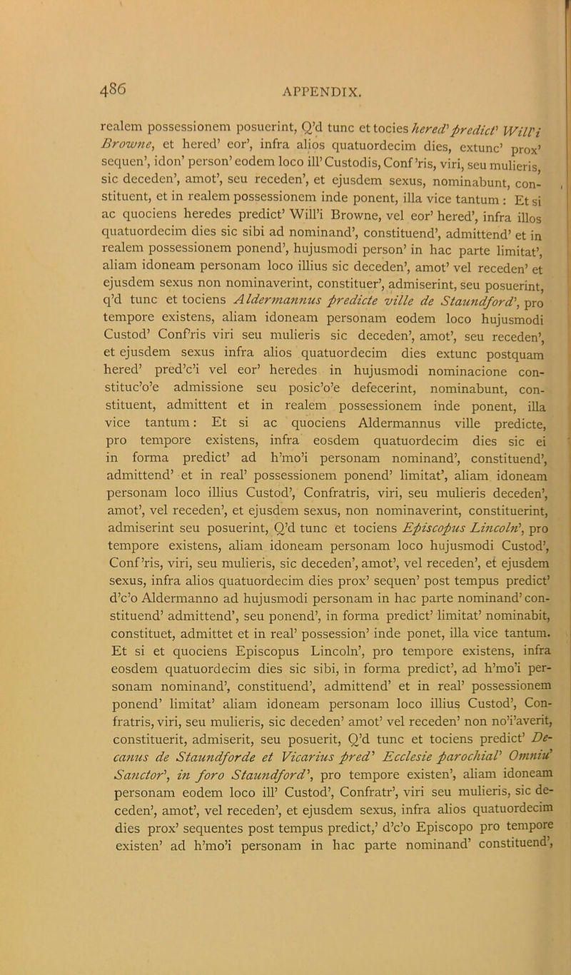 realem possessionem posuerint, Q’d tunc Qttocle?,hered'predict' Will'i Browne, et hered’ eor’, infra alios quatuordecim dies, extunc’ prox’ sequen’, idon’ person’ eodem loco ill’ Custodis, Conf’ris, viri, seu mulieris sic deceden’, amot’, seu receden’, et ejusdem sexus, nominabunt, con- stituent, et in realem possessionem inde ponent, ilia vice tantum : Et si ac quociens heredes predict’ Will’i Browne, vel eor’ hered’, infra illos quatuordecim dies sic sibi ad nominand’, constituend’, admittend’ et in realem possessionem ponend’, hujusmodi person’ in hac parte limitat’, aliam idoneam personam loco illius sic deceden’, amot’ vel receden’ et ejusdem sexus non nominaverint, constituer’, admiserint, seu posuerint, q’d tunc et tociens Aldermannus predicte ville de Staundford', pro tempore existens, aliam idoneam personam eodem loco hujusmodi Custod’ ConPris viri seu mulieris sic deceden’, amot’, seu receden’, et ejusdem sexus infra alios quatuordecim dies extunc postquam hered’ pred’c’i vel eor’ heredes in hujusmodi nominacione con- stituc’o’e admissione seu posic’o’e defecerint, nominabunt, con- stituent, admittent et in realem possessionem inde ponent, ilia vice tantum; Et si ac quociens Aldermannus ville predicte, pro tempore existens, infra eosdem quatuordecim dies sic ei in forma predict’ ad h’mo’i personam nominand’, constituend’, admittend’ et in real’ possessionem ponend’ limitat’, aliam idoneam personam loco iUius Custod’, Confratris, viri, seu mulieris deceden’, amot’, vel receden’, et ejusdem sexus, non nominaverint, constituerint, admiserint seu posuerint, O’d tunc et tociens Episcopus Lincoln', pro tempore existens, aliam idoneam personam loco hujusmodi Custod’, Conf’ris, viri, seu mulieris, sic deceden’, amot’, vel receden’, et ejusdem sexus, infra alios quatuordecim dies prox’ sequen’ post tempus predict’ d’c’o Aldermanno ad hujusmodi personam in hac parte nominand’ con- stituend’ admittend’, seu ponend’, in forma predict’ limitat’ nominabit, constituet, admittet et in real’ possession’ inde ponet, iUa vice tantum. Et si et quociens Episcopus Lincoln’, pro tempore existens, infra eosdem quatuordecim dies sic sibi, in forma predict’, ad h’mo’i per- sonam nominand’, constituend’, admittend’ et in real’ possessionem ponend’ limitat’ aliam idoneam personam loco illius Custod’, Con- fratris, viri, seu mulieris, sic deceden’ amot’ vel receden’ non no’i’averit, constituent, admiserit, seu posuerit, Q’d tunc et tociens predict’ De- canus de Staundforde et Vicarius pred' Ecclesie parochial' Omniu' Sanctor', in foro Staundford', pro tempore existen’, aliam idoneam personam eodem loco ill’ Custod’, Confratr’, viri seu mulieris, sic de- ceden’, amot’, vel receden’, et ejusdem sexus, infra alios quatuordecim dies prox’ sequentes post tempus predict,’ d’c’o Episcopo pro tempore existen’ ad h’mo’i personam in hac parte nominand’ constituend’.