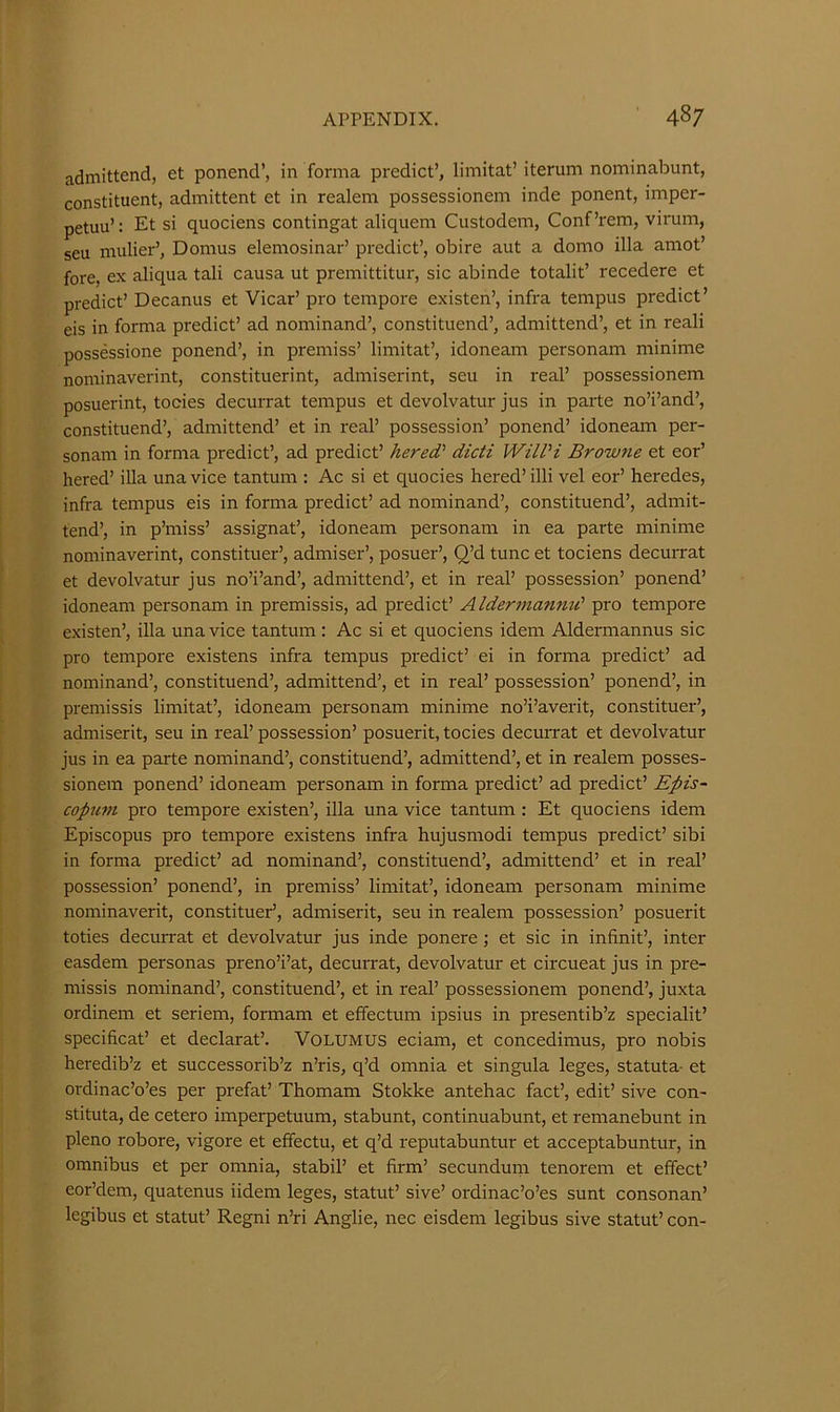 admittend, et ponend’, in forma predict’, limitat’ iterum nominabunt, constituent, admittent et in realem possessionem inde ponent, imper- petuu’: Et si quociens contingat aliquem Custodem, Conf’rem, virum, seu mulier’, Domus elemosinar’ predict’, obire aut a domo ilia amot’ fore, ex aliqua tali causa ut premittitur, sic abinde totalit’ recedere et predict’ Decanus et Vicar’ pro tempore existen’, infra tempus predict’ eis in forma predict’ ad nominand’, constituend’, admittend’, et in reali possessione ponend’, in premiss’ limitat’, idoneam personam minime nominaverint, constituerint, admiserint, seu in real’ possessionem posuerint, tocies decuiTat tempus et devolvatur jus in parte no’i’and’, constituend’, admittend’ et in real’ possession’ ponend’ idoneam per- sonam in forma predict’, ad predict’ hered' dicti WilPi Browne et eor’ hered’ ilia una vice tantum ; Ac si et quocies hered’ illi vel eor’ heredes, infra tempus eis in forma predict’ ad nominand’, constituend’, admit- tend’, in p’miss’ assignat’, idoneam personam in ea parte minime nominaverint, constituer’, admiser’, posuer’, Q’d tunc et tociens decuixat et devolvatur jus no’i’and’, admittend’, et in real’ possession’ ponend’ idoneam personam in premissis, ad predict’ Aldermannd pro tempore existen’, ilia una vice tantum: Ac si et quociens idem Aldermannus sic pro tempore existens infra tempus predict’ ei in forma predict’ ad nominand’, constituend’, admittend’, et in real’ possession’ ponend’, in premissis limitat’, idoneam personam minime no’i’averit, constituer’, admiserit, seu in real’ possession’ posuerit, tocies decuixat et devolvatur jus in ea parte nominand’, constituend’, admittend’, et in realem posses- sionem ponend’ idoneam personam in forma predict’ ad predict’ Epis- copufti pro tempore existen’, ilia una vice tantum : Et quociens idem Episcopus pro tempore existens infra hujusmodi tempus predict’ sibi in forma predict’ ad nominand’, constituend’, admittend’ et in real’ possession’ ponend’, in premiss’ limitat’, idoneam personam minime nominaverit, constitued, admiserit, seu in realem possession’ posueiit toties decurrat et devolvatur jus inde ponere; et sic in infinit’, inter easdem personas preno’i’at, decuixat, devolvatur et circueat jus in pre- missis nominand’, constituend’, et in real’ possessionem ponend’, juxta ordinem et seriem, formam et effectum ipsius in presentib’z specialit’ specificat’ et declarat’. VOLUMUS eciam, et concedimus, pro nobis heredib’z et successorib’z n’ris, q’d omnia et singula leges, statuta- et ordinac’o’es per prefat’ Thomam Stokke antehac fact’, edit’ sive con- stituta, de cetero imperpetuum, stabunt, continuabunt, et remanebunt in pleno robore, vigore et effectu, et q’d reputabuntur et acceptabuntur, in omnibus et per omnia, stabil’ et firm’ secundunr tenorem et effect’ eor’dem, quatenus iidem leges, statut’ sive’ ordinac’o’es sunt consonan’ legibus et statut’ Regni n’ri Anglie, nec eisdem legibus sive statut’ con-