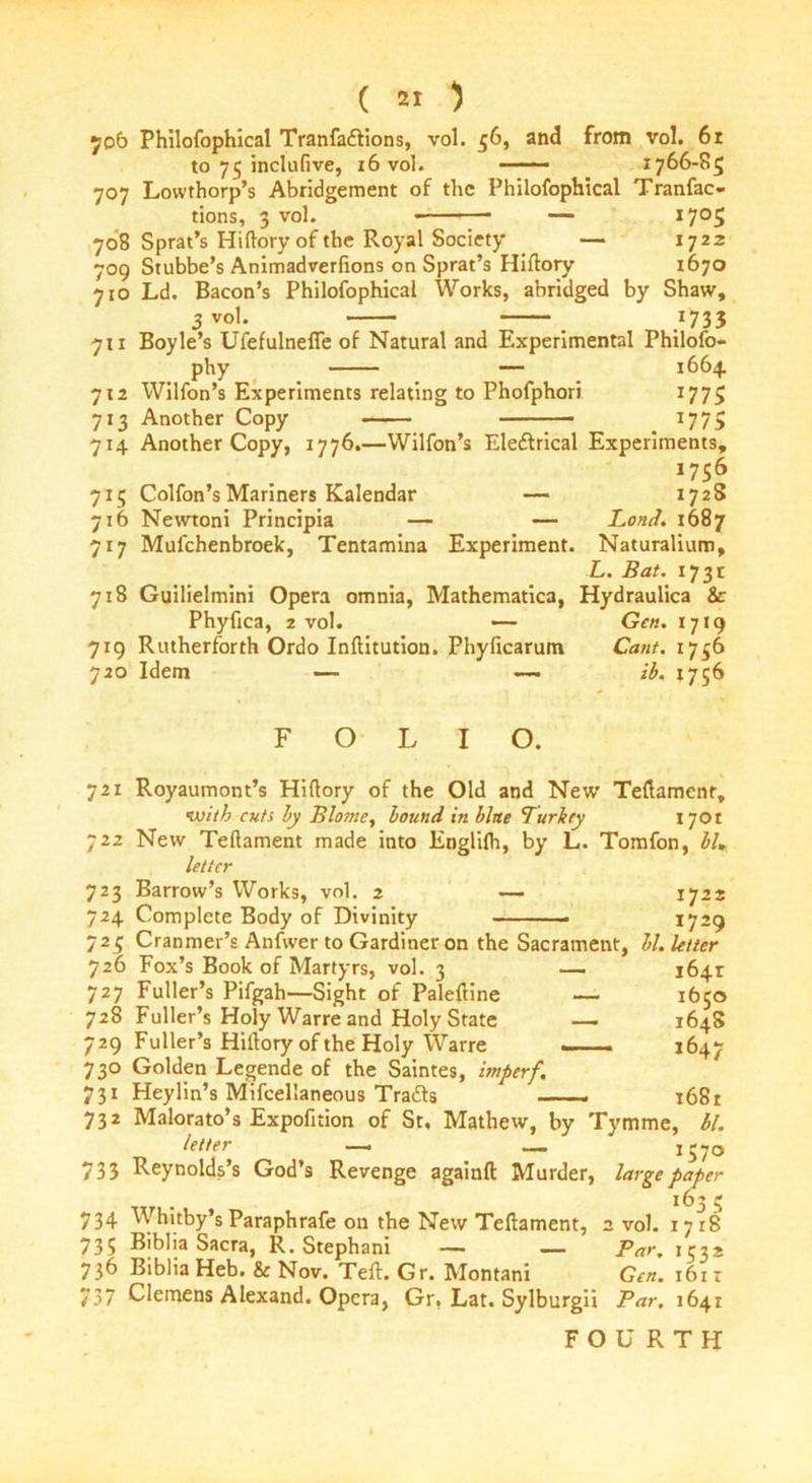 706 Philofophical Tranfadlions, vol. 56, and from vol. 6r to 75 inclufive, 16 vol. —— 1766-85 707 Lowthorp’s Abridgement of the Philofophical Tranfac- tions, 3 vol. — I7°5 708 Sprat’s Hiflory of the Royal Society — 1722 709 Stubbe’s Animadverfions on Sprat’s Hiflory 1670 710 Ld. Bacon’s Philofophical Works, abridged by Shaw, 3 vol. _ /733 711 Boyle’s Ufefulneffe of Natural and Experimental Philofo- phy — 1664 712 Wilfon’s Experiments relating to Phofphori 1775 713 Another Copy T77> 714 Another Copy, 1776.—Wilfon’s Eledtrical Experiments, 1756 715 Colfon’sMariners Kalendar — 1728 716 Newtoni Principia — — Loud. 1687 717 Mufchenbroek, Tentamina Experiment. Naturalium, L. Bat. 1731 718 Guilielmini Opera omnia, Mathematica, Hydraulica 8c Phyfica, 2 vol. — Gen. 1719 7tg Rutherforth Ordo Inflitution. Phyficarum Cant. 1756 720 Idem — —. ib. 1756 FOLIO. 721 Royaumont’s Hiflory of the Old and New Teflamenr, with cuts by Blo?ne, bound in blue Turkey 1701 722 New Teflament made into Englifh, by L. Tomfon, blm letter 723 Barrow’s Works, vol. 2 — 1722 724 Complete Body of Divinity 1729 725 Cranmer’s Anfwer to Gardiner on the Sacrament, hi. letter 726 Fox’s Book of Martyrs, vol. 3 727 Fuller’s Pifgah—Sight of Paleftine 728 Fuller’s Holy Warre and Holy State 729 Fuller’s Hiilory of the Holy Warre 730 Golden Legende of the Saintes, imperf. 731 Heylin’s Mifcellaneous Tradls — 732 Malorato’s Expofition of St, Mathew, by Tymme, bl. 1641 1650 1648 1647 1681 letter 1570 733 Reynolds’s God’s Revenge againft Murder, large paper 163 5 734 Whitby’s Paraphrafe on the New Teflament, 2 vol. 1718 735 Biblia Sacra, R. Stephani — — Par. 1532 736 Biblia Heb. & Nov. Tefl. Gr. Montani Gen. 1611 737 Clemens Alexand. Opera, Gr, Lat. Sylburgii Par, 1641 FOURTH