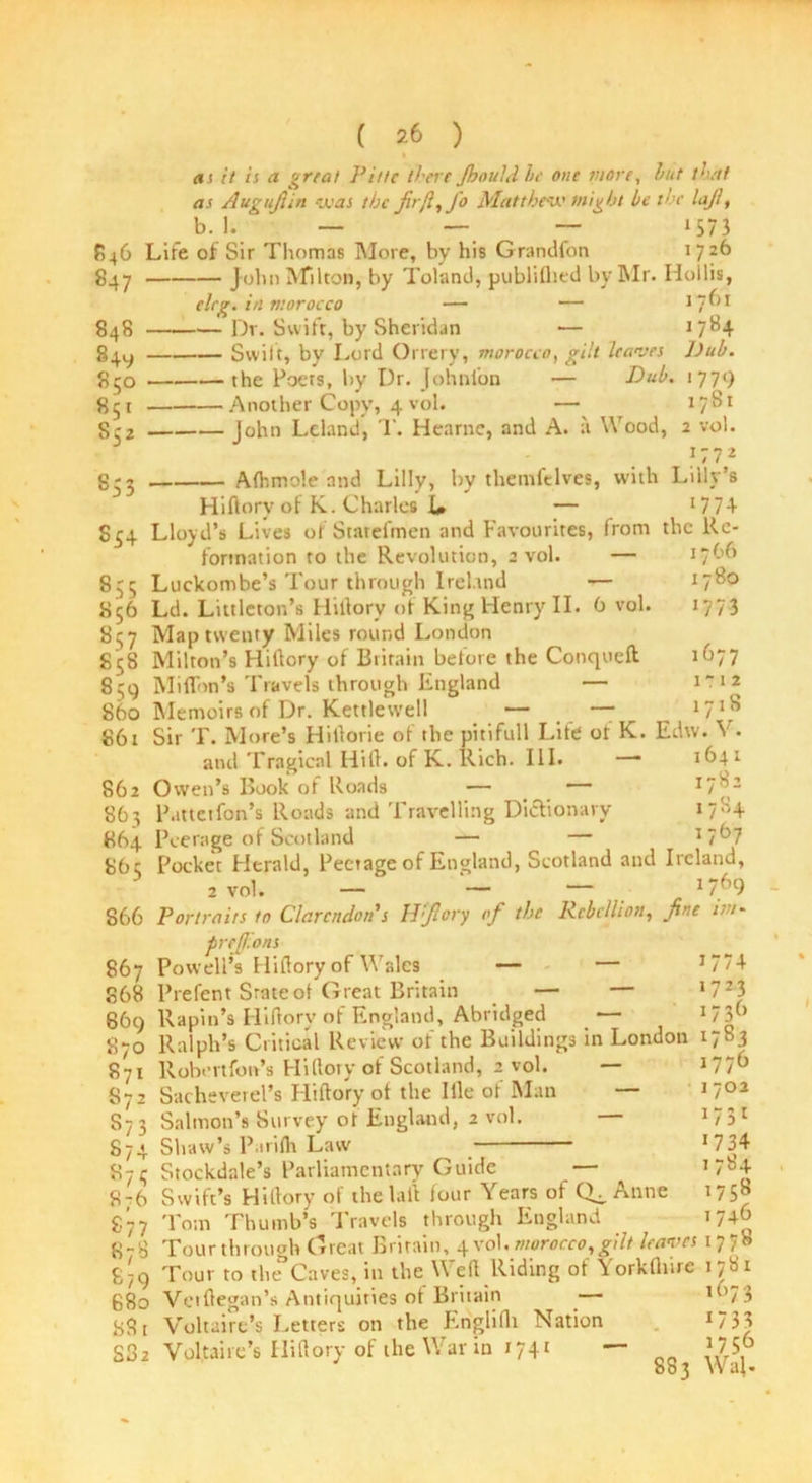 as it is a gnat Pit/e there Jbould he one more, hut that as Augufiin was the fir[l, Jo Matthew might be the laji, b. 1. ' — — — 1573 846 Life of Sir Thomas More, by his Grandfon 172b 847 John Milton, by Toland, publiflied by Mr. Hollis, cleg. i/i morocco — — 1761 848 Dr. Swift, by Sheridan — J 7^4 84^ Swift, by Lord Orrery, morocco, gilt leaves l)ub. 850 the Poets, by Dr. Johnloo Dub. «S* S52 853 Another Copy, 4 vol. 779 1781 17’ 1780 17 73 1677 1 r 12 1718 John Leland, T. Hearne, and A. a Wood, 2 vol. 1772 Afhmole and Lilly, by themfelves, with Lilly’s Hidory of K. Charles L — lll\ S54 Lloyd’s Lives of Statefmen and Favourites, front the Re- formation to the Revolution, 2 vol. — 1 *66 855 Luckombe’s Tour through Ireland — 856 Ld. Littleton’s Hidory of King Henry II. 6 vol. S37 Map twenty Miles round London 858 Milton’s Hidory of Britain before the Conqueft 859 Miffon’s Travels through England — 860 Memoirs of Dr. Kettlew'ell — — 861 Sir T. More’s Hidorie of the pitifull Life or K. Edw. Y and Tragical Hid. of K. Rich. III. —• 1641 862 Owen’s Book of Roads — — *7^2 863 Pattetfon’s Roads and Travelling Dictionary *7'H 864 Peerage of Scotland — — I7t>7 86c Pocket Herald, Peetage of England, Scotland and Ireland, 2 vol. — — — 17^)9 866 Portraits to Clarendon's Iffiory of the Rebellion, fine im- prefj.ons 867 Powell’s Hidory of Wales — — 868 Prefent State of Great Britain — — 1723 869 Rapin’s Hidory of England, Abridged _— *73” 870 Ralph’s Critical Review of the Buildings in London 1783 871 llobertfon’s Hidory of Scotland, 2 vol. — J77” 572 Sacheverel’s Hidory of the Ille of Man 573 Salmon’s Survey ot England, 2 vol. 874 Shaw’s Parifh Law 1702 *73* >734 1784 1758 1746 871; Stockdale’s Parliamentary Guide — 8-6 Swift’s Hidory of the lad four Years of CL Anne 877 Tom Thumb’s Travels through England 8-8 Tour through Great Britain, 4 vol .morocco, gilt leaves 177 b 8;9 Tour to the Caves, in the Wed Riding of Yorkflnre 1781 680 Vctdegan’s Antiquities of Britain — l073 881 Voltaire’s Letters on the Englidi Nation J733 S32 Vol,taire’s Hidory of the War in 1741 — *75° 883 Wal.