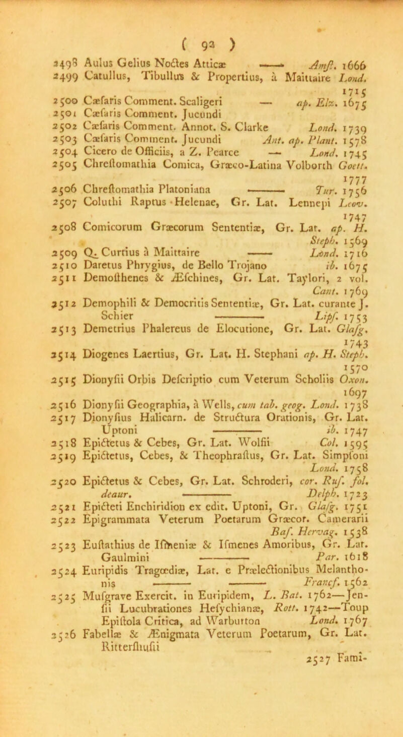 3498 A ulus Gelius Nodes Attics —— Amfi. 1666 3499 Catullus, Tibullu's &: Propertius, u Maittaire Loud. I7I5 2500 Caefaris Comment. Scaligeri — ap. Elz. 1675 2501 Cxfaris Comment. Jucundi 2502 Caefaris Comment. Annot. S. Clarke Loud. 1739 2503 Cadaris Comment. Jucundi Am. ap. Plant. 1578 2504 Cicero de Officiis, a Z. Pearce — Land. 1745 2505 Chrcftomathia Comica, Graeco-Latina Volborth Goctt. 1777 2306 Chreftomathia Platoniatia ■— Tur. 1756 2507 Colutlii Raptus •Helenae, Gr. Lat. Lennepi Leon). _ 1747 2508 Comicorum Graecorum Sententix, Gr. Lar. ap. H. Stepb. 1569 2509 Q^Curtiusa Maittaire Land. 1716 2410 Daretus Phrygius, dc Bello Trojano ib. 1673 2511 Demollhenes & jEfchines, Gr. Lar. Taylori, 2 vol. Cant. 1 769 3512 Demophili & Democritis Sententix, Gr. Lat. curante J. Schier Lipf 1753 2513 Demetrius Phalereus de Elocutione, Gr. Lat. Glafg. m *743 3514 Diogenes Laertius, Gr. Lat. H. Stephani ap. H. Stepb. '57° 2515 Dionyfii Orbis Defcriptio cum Veterum Scboliis Oxon. ,697 2516 Dionyfii Geographia, a Wells, cum tab. grog. Loud. 1 738 2517 Dionyfius Halicarn. de Struftura Orationis, Gr. Lat. Uptoni ib. 1747 3518 Epiftetus & Cebes, Gr. Lat. Wolfii Col. 1595 2519 Epidtetus, Cebes, & Theophrallus, Gr. Lat. Simpfoni Load. 1758 2520 Epidetus & Cebes, Gr. Lat. Schroderi, cor. Ruf. fol. dcaur. — — Drlpb. 1723 2521 Epideti Enchiridion ex edit. Uptoni, Gr. Glafg. 1751 2522 Epigrammata Veterum Poetarum Grxcor. Camerarii Raf. Hcrvag. 1538 2523 Euftathius de Ifihenix & Ifmenes Amoribus, Gr. Lar. Gaulmini Par. 1618 2C24 Euripidis Tragocdix, Lar. e Prnele&ionibus Mdantho- n.s Francf. 1562 2323 Mufgrave Exercit. in Euripidem, L. Bat. 1762—Jen- lii Lucubrationes Hefychianas, Rott. 1742—Toup Epillola Critica, ad Warbutton Load. 1767 3326 Fabcllx & ASnigmata Veterum Poetarum, Gr. Lat. Ritterfliufii _ ^ 2527 Fami-