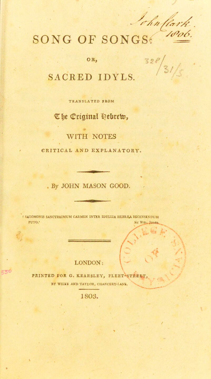 SONG OF SONGS(^ OR, SACRED IDYLS. TRANSLATED fROM Criginal ^?el»retu, <> WITH NOTES I ” CRITICAL AND EXPLANATORY. , By JOHN MASON GOOD. f SAtOMONIS SANCnSSlMUM CARMEN INTER IDYLUA HEBR-I^A RECENSENDUM PUTO/ Sit W LONDON: PRINTED FOR G. KEARSLEY^ BY WILKS AND TAYLOR, CIIANCERY-UO.E. 1803.