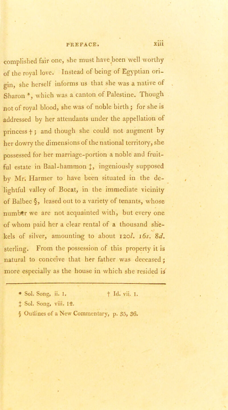 compllshed fair one, she must have been well worthy of the royal love. Instead of being of Egyptian ori- gin, she herself informs us that she was a native of Sharon *, which was a canton of Palestine. Though not of royal blood, she was of noble birth j for she is addressed by her attendants under the appellation of princess f; and though she could not augment by her dowry the dimensions of the national territory, she possessed for her marriage-portion a noble and fruit- ful estate in Baal-hammon X, ingeniously supposed by Mr. Harmer to have been situated in the de- lightful valley of Bocat, in the immediate vicinity of Balbec §, leased out to a variety of tenants, whose number we are not acquainted with, but every one of whom paid her a clear rental of a thousand she- O kels of silver, amountir>g to about 120/. 16s, 8d. sterling. From the possession of this property it is natural to conceive that her father was deceased; more especially as the house in which she resided ig • Sol. Song, ii. 1, t Id, vii. 1. + Sol. Song, viii. 12. § Outlines of a New Commentary, p. 35, 36.