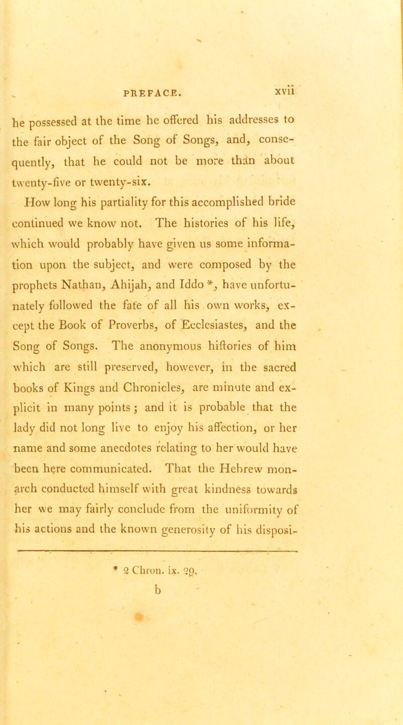 he possessed at the time he offered his addresses to the fair object of the Song of Songs, and, conse- quently, that he could not be more than about twenty-five or twenty-six. How long his partiality for this accomplished bride continued we know not. The histories of his life, which would probably have given us some informa- tion upon the subject, and were composed by the prophets Nathan, Ahijah, and Iddo have unfortu- nately followed the fate of all his own works, ex- cept the Book of Proverbs, of Ecclesiastes, and the Song of Songs. The anonymous hiftories of him which are still preserved, however, in the sacred books of Kings and Chronicles, are minute and ex- plicit in many points; and it is probable that the lady did not long live to enjoy his affection, or her name and some anecdotes relating to her would have been h?re communicated. That the Hebrew mon- arch conducted himself with great kindness towards her we may fairly conclude from the uniformity of his actions and the known generosity of his disposi- * 2 Chron. ix. 2p. b