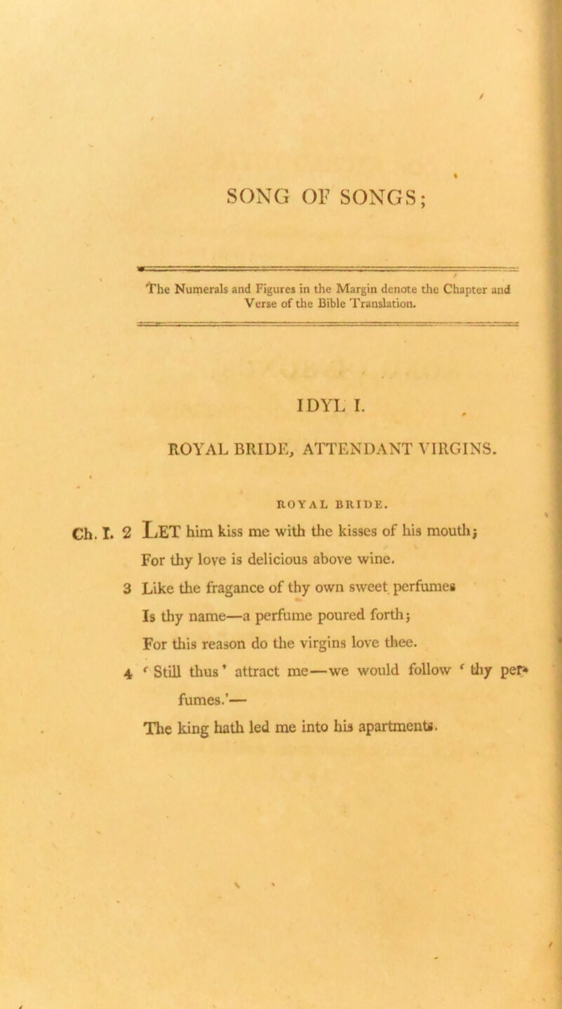 / % SONG OP SONGS; The Numerals and Figures in the Margin denote the Chapter and Verse of the Bible Translation. IDYL I. ROYAL BRIDE, ATTENDANT VIRGINS. ROYAL BRIDE. Gh. I. 2 Let him kiss me with the kisses of his moutli; For thy love is delicious above wine. 3 Like the fragance of thy own sweet perfumes Is thy name—a perfume poured forth} For this reason do tlie virgins love thee. 4 * Still thus ’ attract me—we would follow ^ tliy pe^ fumes.’— The king hath led me into his apartments.