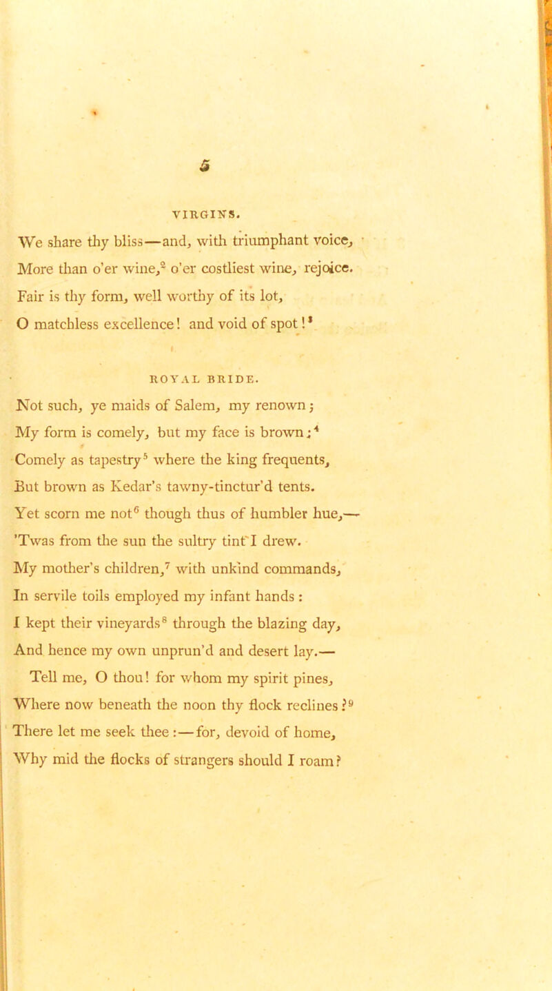 VIRGINS. We share tliy bliss—and, with triumphant voice, • More tlian o’er wine/ o’er costliest wine, rejoice. Fair is thy form, well wortliy of its lot, 0 matchless excellence! and void of spot! * ROYAL BRIDE. Not such, ye maids of Salem, my renown; My form is comely, but my face is brown; Comely as tapestry® where the king frequents. But brown as Kedar’s tawny-tinctur’d tents. Yet scorn me not® though thus of humbler hue,—' ’Twas from tlie sun the sultry tint'I drew. hly mother’s children,^ with unkind commands. In servile toils employed my infant hands : 1 kept their vineyards® through the blazing day. And hence my own unprun’d and desert lay.— Tell me, O thou! for whom my spirit pines. Where now beneath the noon thy flock reclines?® ' There let me seek tliee :—for, devoid of home. Why mid tlie flocks of strangers should I roam ?