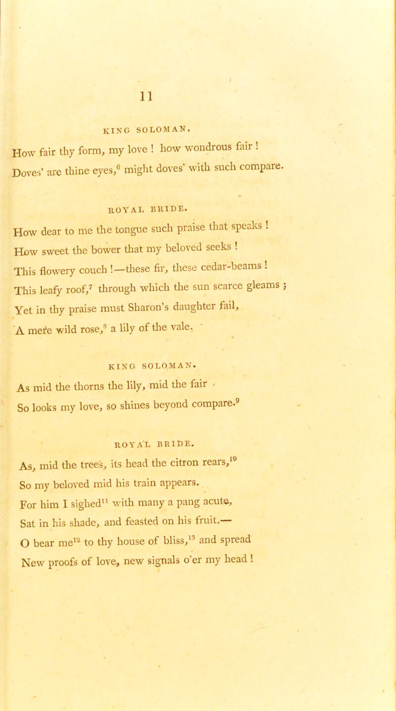 king soloman. How fair thy form, my love ! how wondrous fair ! Doves’ are thine eyes,® might doves’ with such compare llOYAL BRIDE. How dear to me tlie tongue such praise that speaks ! How sweet the bower tliat my beloved seeks ! This flowery couch !—tliese fir, tliese cedar-beams ! This leafy roof,^ tlirough which the sun scarce gleams Yet in thy praise must Sharon’s daughter fail, t A mefe wild rose,® a lily of tlie vale, KING SOLOMAN. As mid tlie tliorns tlie lily, mid tlie fair - So looks my love, so shines beyond compare.® ROYAL BRIDE. As, mid the trees, its head tlie citron rears,'® So my beloved mid his train appears. For him I sighed with many a pang acute. Sat in his shade, and feasted on his fruit.— O bear me'® to thy house of bliss,’® and spread New proofs of love, new signals o er my head !