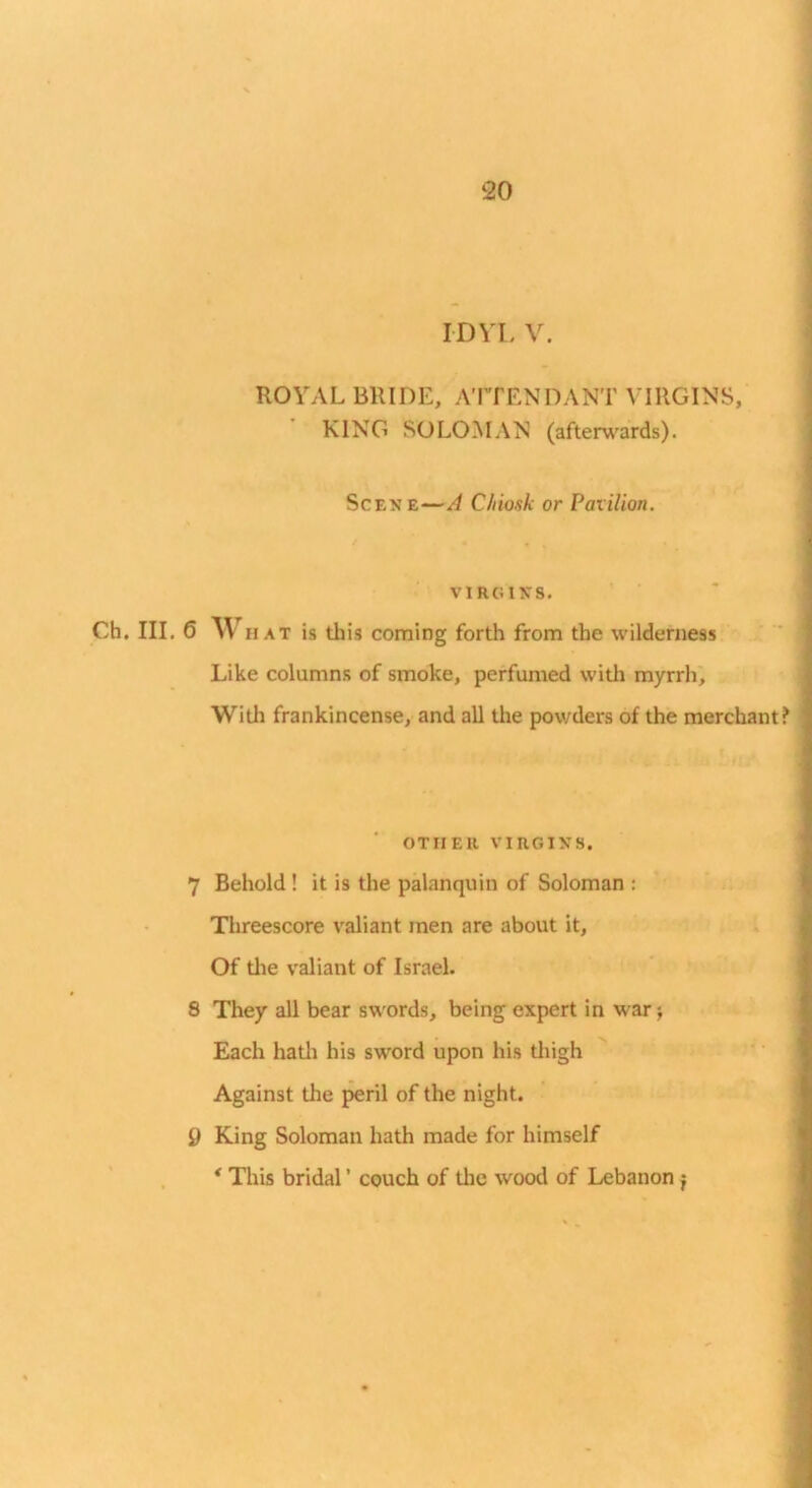 IDVL V. ROYAL BRIDE, A’lTENDANT VIRGINS,’ ’ KING SOLOMAN (aften;\'ards). Scene—A C/iiosk or Pavilion, VIRGINS. Ch. III. 6 What is this corning forth from the wilderness Like columns of smoke, perfumed with myrrh^ With frankincense, and all tire powders of the merchant? OTHER VIRGINS. 7 Behold ! it is the palanquin of Soloman : Tlireescore valiant men are about it, . ^ Of tire valiant of Israel. 8 They all bear sw'ords, being expert in war j Each hatli his sword upon his tliigh ' ' ‘ Against the j^ril of the night. 9 King Soloman hath made for himself * This bridal ’ couch of the wood of Lebanon j