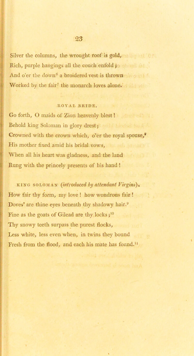 Silver the columns, tlie wrought roof is gold. Rich, purple hangings all the couch enfold 90 And o’er the down® a broidered vest is tlirown Worked by the fair' the monarch loves alone.' ROYAL BRIDE. Go forth, O maids of Zion heavenly blest! Behold king Soloman in glory drestj Crowned with the crowTi which, o’er the royal spouse,’ His mother fixed amid his bridal vows. When all his heart was gladness, and the land Rung with tlie princely presents of his hand ! KING SOLOMAN (introduced by attendant Virgins)* 0 How fair thy form, my love ! how wondrous fair ! Doves’ are thine eyes beneath thy shadowy hair.® Fine as the goats of Gilead are thy locks Thy snowy teeth surpass the purest flocks. Less white, less even when, in twins tliey bound Fresh from the flood, and each his mate has found.'* 1