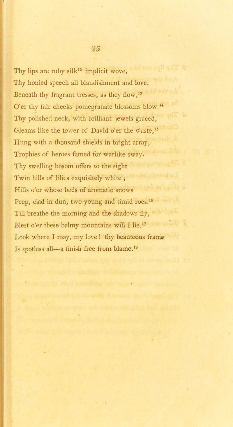 Thy lips are ruby silk’^ implicit wove. Thy honied speech all blandishment and love. Beneath thy fragrant tresses, as they flow,'® O’er thy fair cheeks pomegranate blossoms blow.'^ Thy polished neck, witli brilliant jewels graced. Gleams like the tower of David o’er tlie xt^aste,’® Hung with a thousand shields in bright array. Trophies of heroes famed for warlike sway. Thy swelling bosom offers to the sight Twin hills of lilies exquisitely white ; Hills o’er whose beds of aromatic snows Peep, clad in dun, two young and timid roes.'® Till breatlie the morniirg and the shadows fly. Blest o’er tliese balmy mountains will I lie.'’ Look where I may, my love ! thy beauteous frame Is spotless all—a finish free from blame.'®