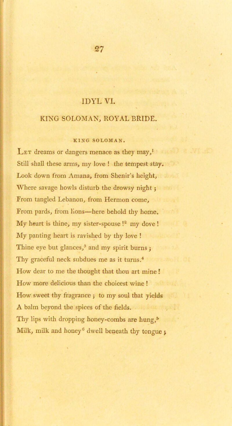 IDYL VI. KING SOLOMAN, ROYAL BRIDE. KING SOLOMAN. Let dreams or dangers menace as they may,* Still shall these arms, my love ! the tempest stay. Look down from Amana, from Shenir’s height. Where savage howls disturb the drowsy night 5 From tangled Lebanon, from Hermon come. From pards, from Hons—here hehold tliy home. My heart is thine, my sister-spouse my dove ! My panting heart is ravished by thy love ! Thine eye but glances,® and my spirit burns j Thy graceful neck subdues me as it turns. How dear to me the thought that thou art mine! How more delicious than the choicest wine ! How sweet thy fragrance j to my soul that yields A balm beyond tlie spices of the fields. Thy lips with dropping honey-combs are hung,** Milk, milk and honey® dwell beneath thy tongue