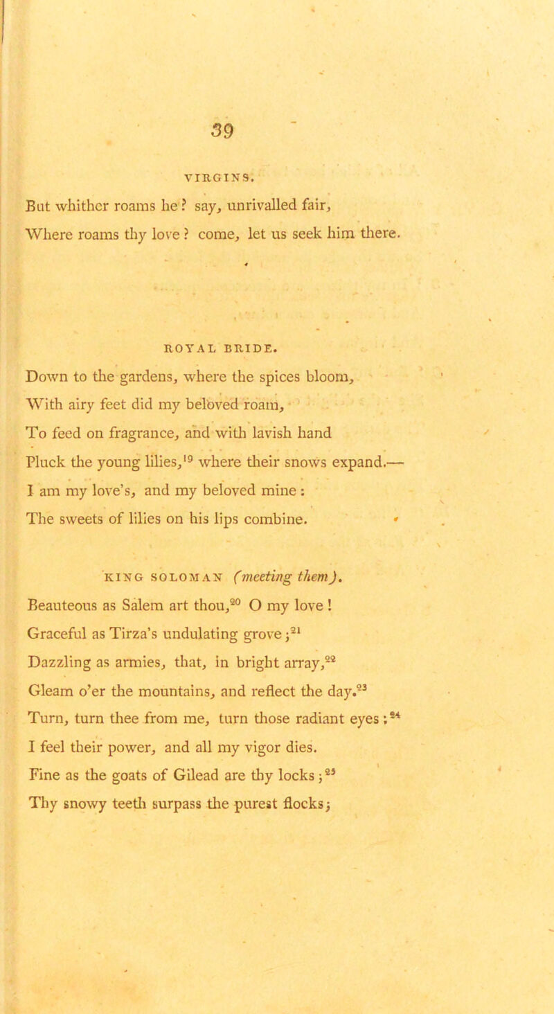 59 VIRGINS. Bat whither roams he ? say, unrivalled fair. Where roams tliy love ? come, let us seek him tliere. ROYAL BRIDE. Down to the gardens, where the spices bloom. With airy feet did my belbved roam, * ’ To feed on fragrance, and with lavish hand Pluck the young lilies,'^ where tlieir snows expand.— I am my love’s, and my beloved mine : The sweets of lilies on his lips combine. • KING SOLOMAN (meeting them). Beauteous as Salem art thou,®° O my love ! Graceful as Tirza’s undulating grove Dazzling as armies, tliat, in bright array,®® Gleam o’er the mountains, and reflect the day.®^ Turn, turn tliee from me, turn those radiant eyes I feel their power, and all my vigor dies. I Fine as the goats of Gilead are tliy locks 5®* Thy snowy teetli surpass the purest flocks j