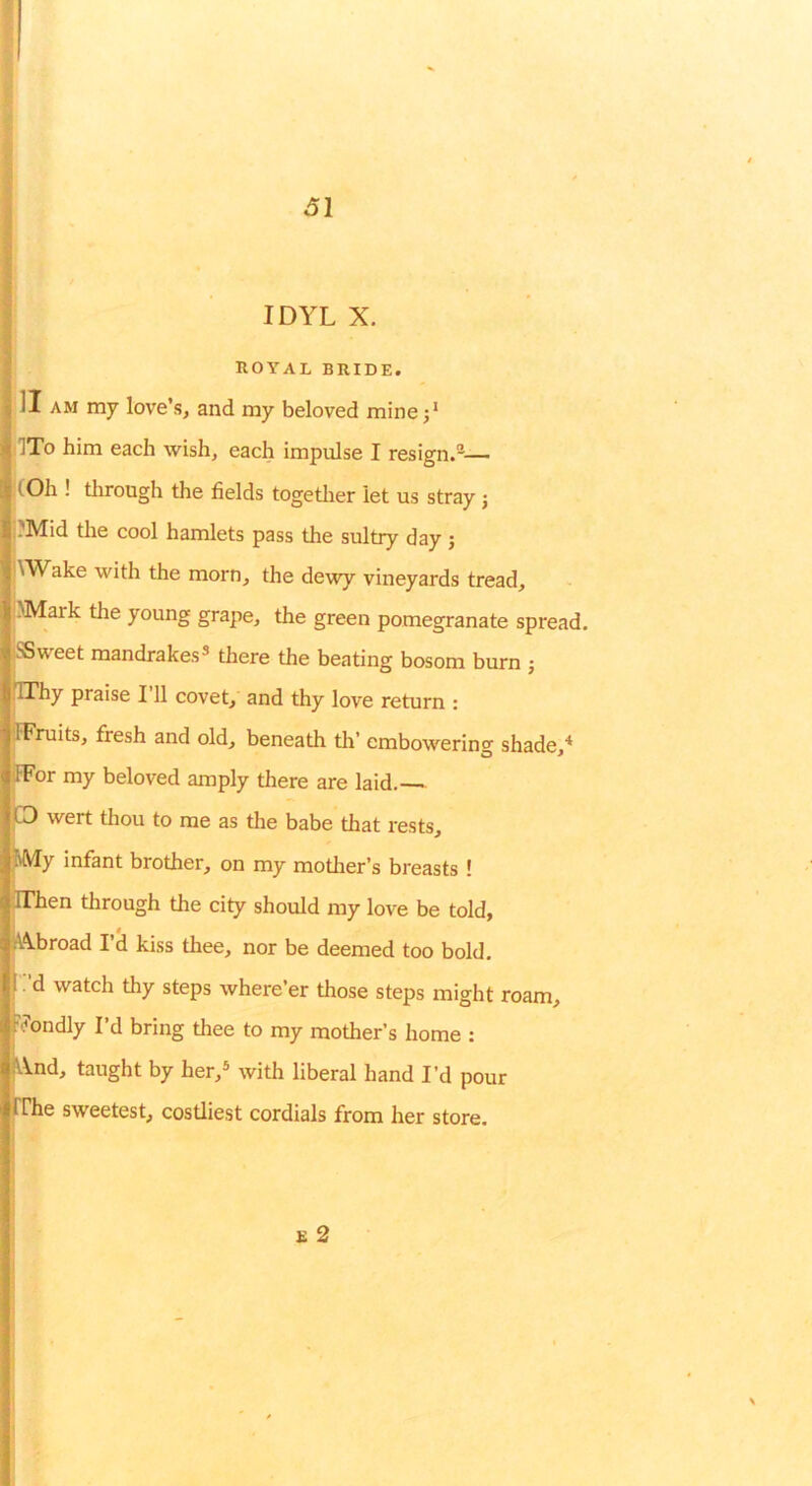 ROYAL BRIDE. ]I AM my love’s, and my beloved minej’ ITo him each wish, each impulse I resign.®— lOh ! tlirough the fields togetlier let us stray j (?Mid the cool hamlets pass the sultry day ; '\Wake with the morn, the dewy vineyards tread, iMMark the young grape, the green pomegranate spread. SSweet mandrakes® there the beating bosom burn j fIThy praise I’ll covet, and thy love return : IFruits, fresh and old, beneath tli’ embowering shade,* ifFor my beloved amply there are laid. CD wert thou to me as the babe that rests, fMy infant brother, on my motlier’s breasts ! IThen through the city should my love be told, A\broad 1’^ kiss thee, nor be deemed too bold, I .'d watch thy steps where’er those steps might roam, rYondly I’d bring thee to my mother’s home : IVVnd, taught by her,® with liberal hand I’d pour fPhe sweetest, costliest cordials from her store.