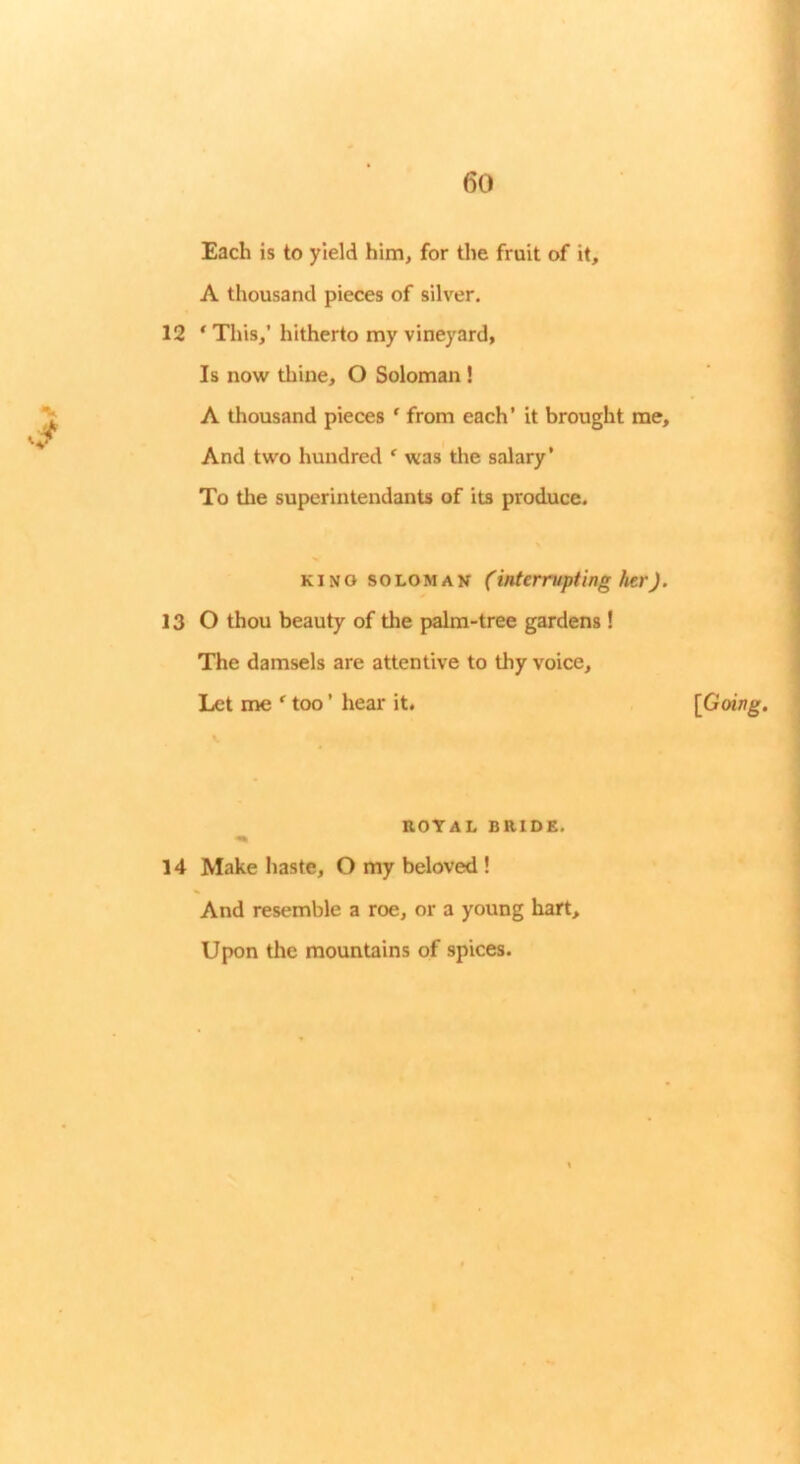 V Each is to yield him, for the fruit of it, A thousand pieces of silver. 12 ‘ This,’ hitherto my vineyard, Is now thine, O Soloman ! A thousand pieces ' from each’ it brought me. And two hundred ^ was the salary’ To the superintendants of its produce. KINO SOLOMAN (interrupting her). 13 O thou beauty of the palm-tree gardens ! The damsels are attentive to thy voice. Let me * too ’ hear it. ROTAL BRIDE. 14 Make haste, O my beloved ! And resemble a roe, or a young hart. Upon the mountains of spices. [Going,