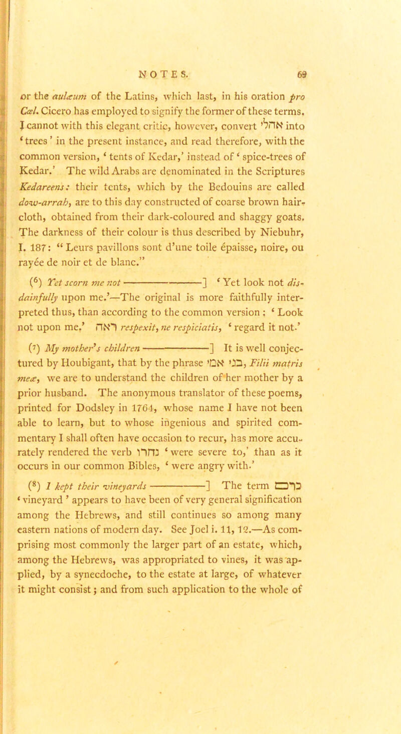 or the aulaum of the Latins, which last, in his oration pro Cal. Cicero has employed to signify the former of these terms, J cannot with this elegant critic, however, convert ’bilN into ‘ trees ’ in the present instance, and read therefore, with the common version, ‘ tents of Kedar,’ instead of ‘ spice-trees of Kedar.’ The wild Arabs are denominated in the Scriptures Kedareens: their tents, which by the Bedouins are called dow-arrah, are to this day constructed of coarse brown hair-? cloth, obtained from their dark-coloured and shaggy goats. The darkness of their colour is thus described by Niebuhr, I. 187: “ Leurs pavilions sont d’une toile epaisse, noire, ou rayee de noir et de blanc.” (®) Tet scorn me not ] ‘Yet look not dis- dainfully upon me.’—The original is more faithfully inter- preted thus, than according to the common version : ‘ Look not upon me,’ n»S'1 respexit, ne respiciatis, ‘ regard it not.’ (7) My mother’s children - ■ ■ ] It is well conjec- tured by Houbigant, that by the phrase *CN 03, Filii mafris mece, we are to understand the children of'her mother by a prior husband. The anonymous translator of these poems, printed for Dodsley in 1761, whose name I have not been able to learn, but to whose ingenious and spirited com- mentary I shall often have occasion to recur, has more accu- rately rendered the verb lini ‘ were severe to,’ than as it occurs in our common Bibles, ‘ were angry with.’ (*) 1 kept their ^vineyards j The term ‘ vineyard ’ appears to have been of very general signification among the Hebrews, and still continues so among many eastern nations of modern day. See Joel i. 11,12.—As com- prising most commonly the larger part of an estate, which, among the Hebrews, was appropriated to vines, it was ap- plied, by a synecdoche, to the estate at large, of whatever it might consist; and from such application to the whole of