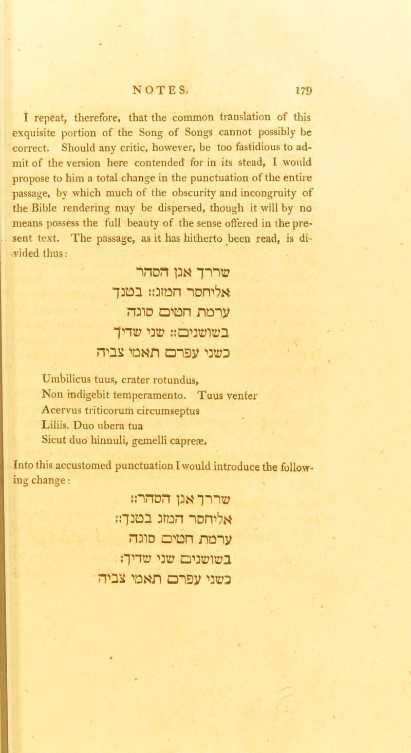 1 repeat, therefore, that the common translation of this exquisite portion of the Song of Songs cannot possibly be correct. Should any critic, however, be too fastidious to ad- mit of the version here contended for in its stead, I would propose to him a total change in the punctuation of the entire passage, by which much of the obscurity and incongruity of the Bible rendering may be dispersed, though it will by no means possess the full beauty of the sense offered in the pre- sent text. The passage, as it has hitherto been read, is di- vided thus: “non {.oran DW nony noii '>31:73 Umbilicus tuus, crater rotundus. Non indigebit temperamento. Tuus venter Acervus triticorum circumseptus Liliis. Duo ubera tua Sicut duo hinnuli, gemelli caprea:. Into this accustomed punctuation I would introduce the follow- ing change: innon pN -j-i-ii:; n:3D DOT naiy Oni:? ’>31:7 D'>3i:7iiD3 n'>3ii Disy '>31:73
