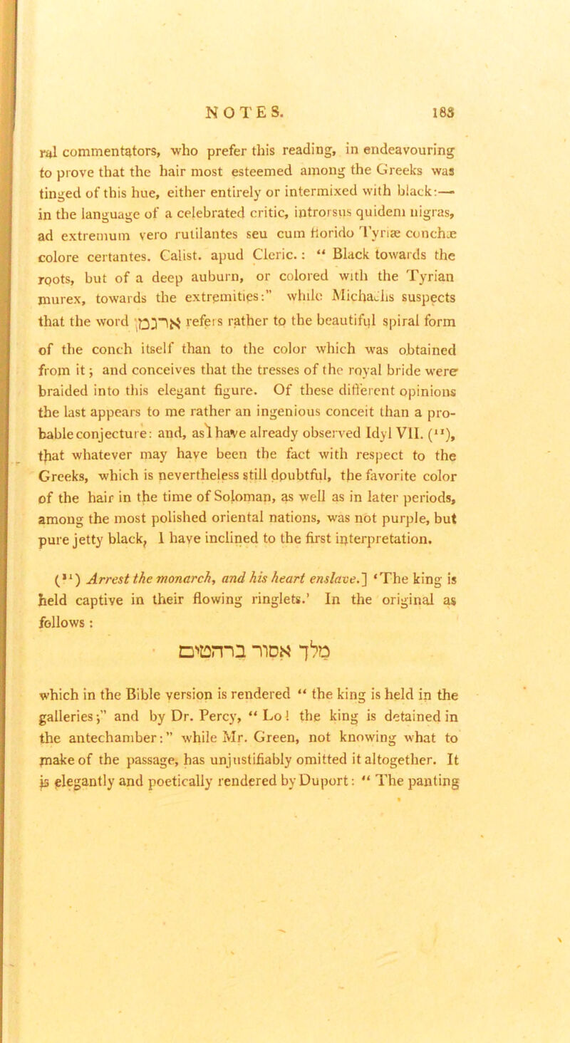 ntl commentators, who prefer this reading, in endeavouring to prove that the hair most esteemed among the Greeks was tinged of this hue, either entirely or intermixed with black:— in the language of a celebrated critic, introrsus quidem nigras, ad extremum vero rulilantes seu cum horido 'rynas conchue colore certantes. Galist. apud Cleric.: “ Black towards the roots, but of a deep auburn, or colored with the Tyrian murex, towards the extremities:” wliilo Micha^hs suspects that the word refers rather tp the beautifiil spiral form of the conch itself than to the color which was obtained from it; and conceives that the tresses of the royal bride were braided into this elegant figure. Of these difi'ercnt opinioits the last appears to me rather an ingenious conceit than a pro- bable conjecture: and, aslhave already observed Idyl VII. (“), that whatever may have been the fact with respect to the Greeks, which is nevertheless still doubtful, the favorite color of the hair in the time of Soloman, as well as in later periods, among the most polished oriental nations, was not purple, but pure jetty black, 1 have inclined to the first ipterpretation. (•*) Arrest the monarch, and his heart enslave.'] ‘The king is held captive in their flowing ringlets.’ In the original as follows: ■ D'':2nQ ‘]'?o which in the Bible version is rendered “ the king is held in the galleries',” and by Dr. Percy, “Lol the king is detained in the antechamber: ” while Mr. Green, not knowing what to make of the passage, has unjustifiably omitted it altogether. It js elegantly and poetically rendered byDuport: “ The panting