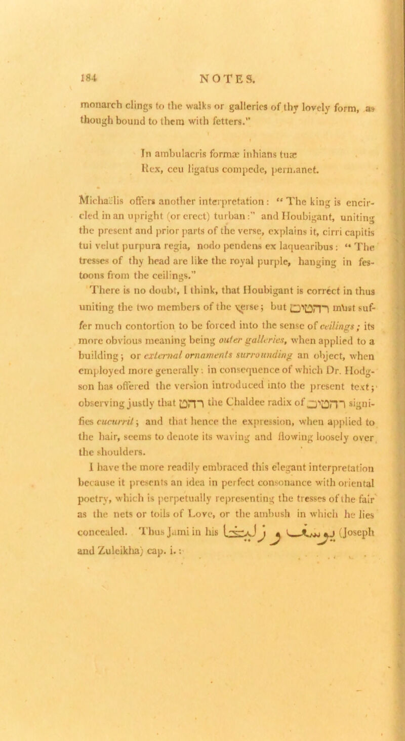 monarch clings to the walks or galleries of thy lovely form, as though bound to them with fetters.” MichaJlis offers another interpretation : “ The king is encir- cled in an upright (or erect) turban:” and Houbigant, unitin' the present and prior parts of the verse, explains it, cirri capitis tui velut purpura regia, nodo pendeivs ex laquearibus: “ The tresses of thy head arc like the royal purple, hanging in fes- toons from the ceilings.” There is no doub!, I think, that Houbigant is correct in thus uniting the two members of the \ei se; but O'tDrn m\ist suf- fer much contortion to be forced into the sense of ctilings ; its more obvious meaning being outer galU ries, when applied to a building; ot external ornaments surrounding an object, when employed more generally. in consequence of which Dr. Hodg- son has offered the version introduced into the present tc-vt;- obsei-ving justly that Chaldee radix of signi- fies cucurril; and that hence the expression, when applied to the hair, seems to denote its waving and llowing loosely over, the shoulders. 1 have the more readily embraced this elegant interpretation because it presents an idea in perfect consonance with oriental poetry, which is jjcrpctually representing the tresses of the fair' as the nets or toils of Love, or the ambush in which he lies In ambulacris forma; inhians tusc Hex, ecu ligatus conipede, i)ermanet. concealed. Thu.sjami and Zulciklia) cap. i.: