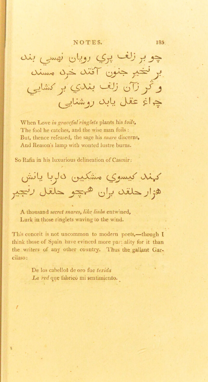When T.ove in graceful ringlets plants his toihf The fool he catclies, and the wise man foils : But, tlience refeased, the sage his snare discerns, And Reason’s lamp with wonted lustre burns. So Rafia in his luxurious delineation of Casmir: A thousand secret snares, like Unix entwined. Lurk in those ringlets waving to tlie wind. 7’his conceit is not uncommon to modern poets,—though I think those of Spain have evinced more par: ality for it than the writers of any other country. Thus the gallant Gar- cilaso; De los cabelloS de oro fue texida La red que fabric-6 mi sentLiniento. • /