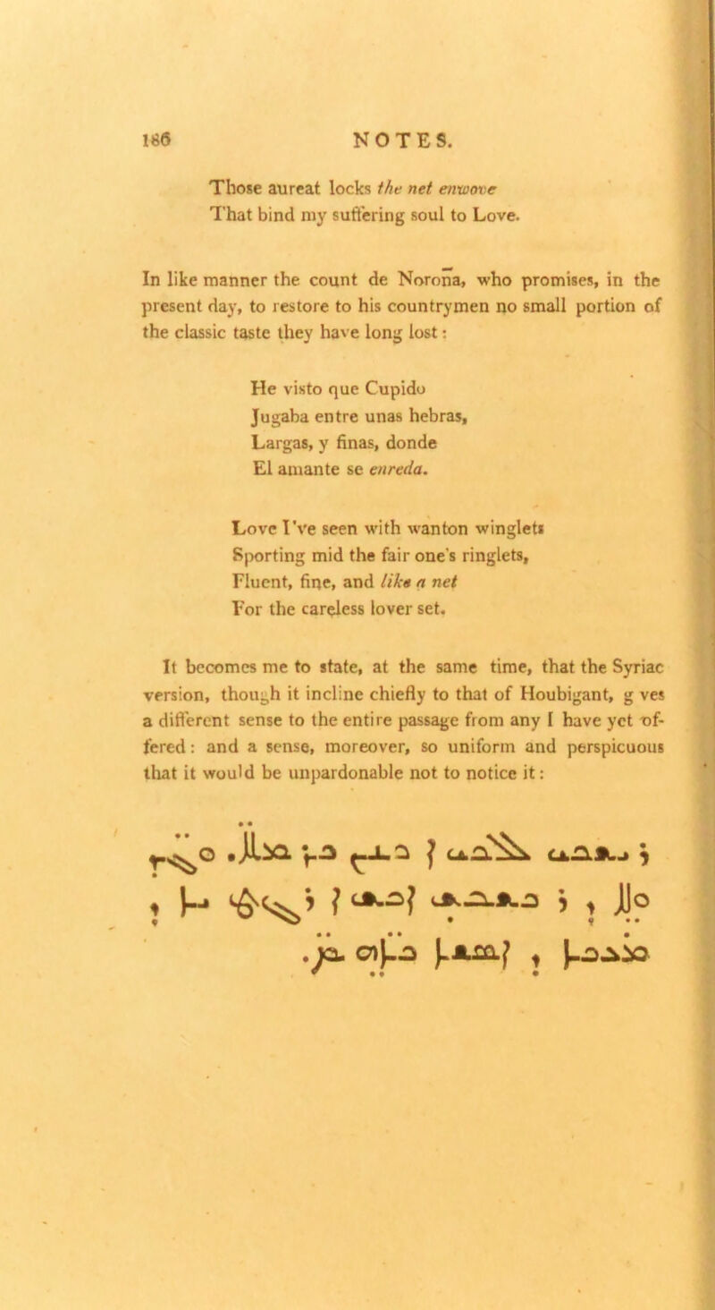 Those aureat locks the net enwove That bind niy suftcring soul to Love. In like manner the count de Norona, who promises, in the present day, to restore to his countrymen no small portion of the classic taste they have long lost; He visto que Cupido Jugaba entre unas hebras, Largas, y hnas, donde El amante se enreda. Love Tve seen with wanton winglets 8jx)rting mid the fair one's ringlets. Fluent, fine, and like a net For the careless lover set. It becomes me to state, at the same time, that the Syriac version, though it incline chiefly to that of Houbigant, g ves a difl’erent sense to the entire passage from any I have yet -of- fered : and a sense, moreover, so uniform and perspicuous that it would be unpardonable not to notice it: • • 1 ^ ^ 5 ^ jjo . la o|l:5 t ^ •9 •