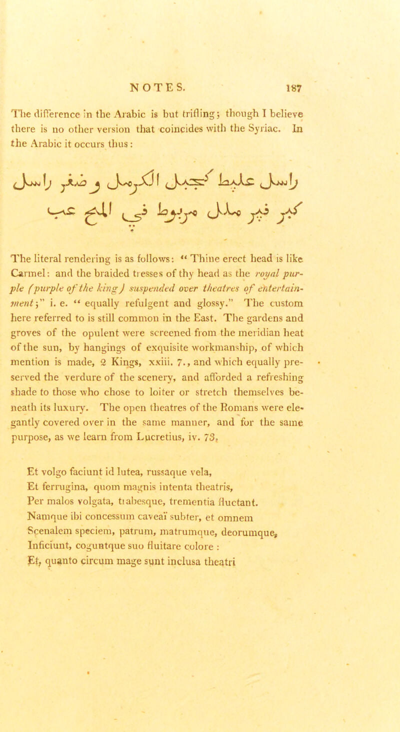 The diOerence in the Arabic is but trifling; though I believe there is no other version that coincides with the Syriac. In the Arabic it occurs thus: The literal rendering is as follows: “ Thine erect head is like Carmel: and the braided tresses of thy head as the royal pur- ple (purple of the king) mspended over theatres o f ehtertain- inentf' i. e. “ equally refulgent and glossy. The custom here referred to is still common in the East. The gardens and groves of the opulent were screened from the meridian heat of the sun, by hangings of exquisite workmanship, of which mention is made, 2 Kings, xxiii. 7., and which ecjually pre- served the verdure of the scenery, and afforded a refi eshing shade to those who chose to loiter or stretch themselves be- neath its luxury. The open theatres of the Romans were ele- gantly covered over in the same manner, and for the same purpose, as we learn from Lucretius, iv. 73, Et volgo faciunt id lutea, russaque vela, Et ferrugina, quoin magnis intenta theatris. Per malos volgata, tiabesque, tremontia Huctant. Namque ibi concessum caveai subfer, et omnem Scenalem speciem, patruin, matrumque, deoruinque, Inficiunt, coguntque suo Huitare colore : Et, quanto circum mage sunt inclusa theatri