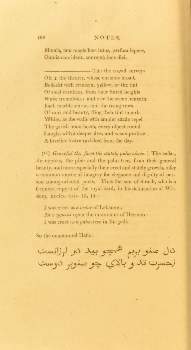 Moenia, tam magis bare intus, perfusa lepore. Omnia confident, conrepti luce diei. ■Tliis the crawd surveys Oft in tl)c theatre, whose curtains broad, Bedeckt with crimson, yellow, or the tint Of steel cerulean, from their fluted heights Wave tremulous) and o'er the scene beneath. Each marble statue, and the rising rows Of rank and beauty, fling their tint superb. While, as the walls with ampler shade repel I’he garish noon-beam, every object round I^aughs with a deeper dye, and wears profuse A lovelier lustre ravished from the day. (*^) Graceful thy form the stately palm above. ~\ Tlae cedar, the cypress, the pine and the palm tree, from their general beauty, and more especially their erect and stately growth, ofl'er a common source of imagery for elegance and dignity of per- son among oriental j>oets. Thus the son of Sirach, who is a frequent copyist of the royal bard, in his delineation of Wis- dom, Eccles. xxiv. IS, If.: I was erect as a cedar of lycbanon; As a cypress upon the mountains of Tlcrmon : I was erect as a palm-tree in En-gedi. So the enamoured Hafiz : /