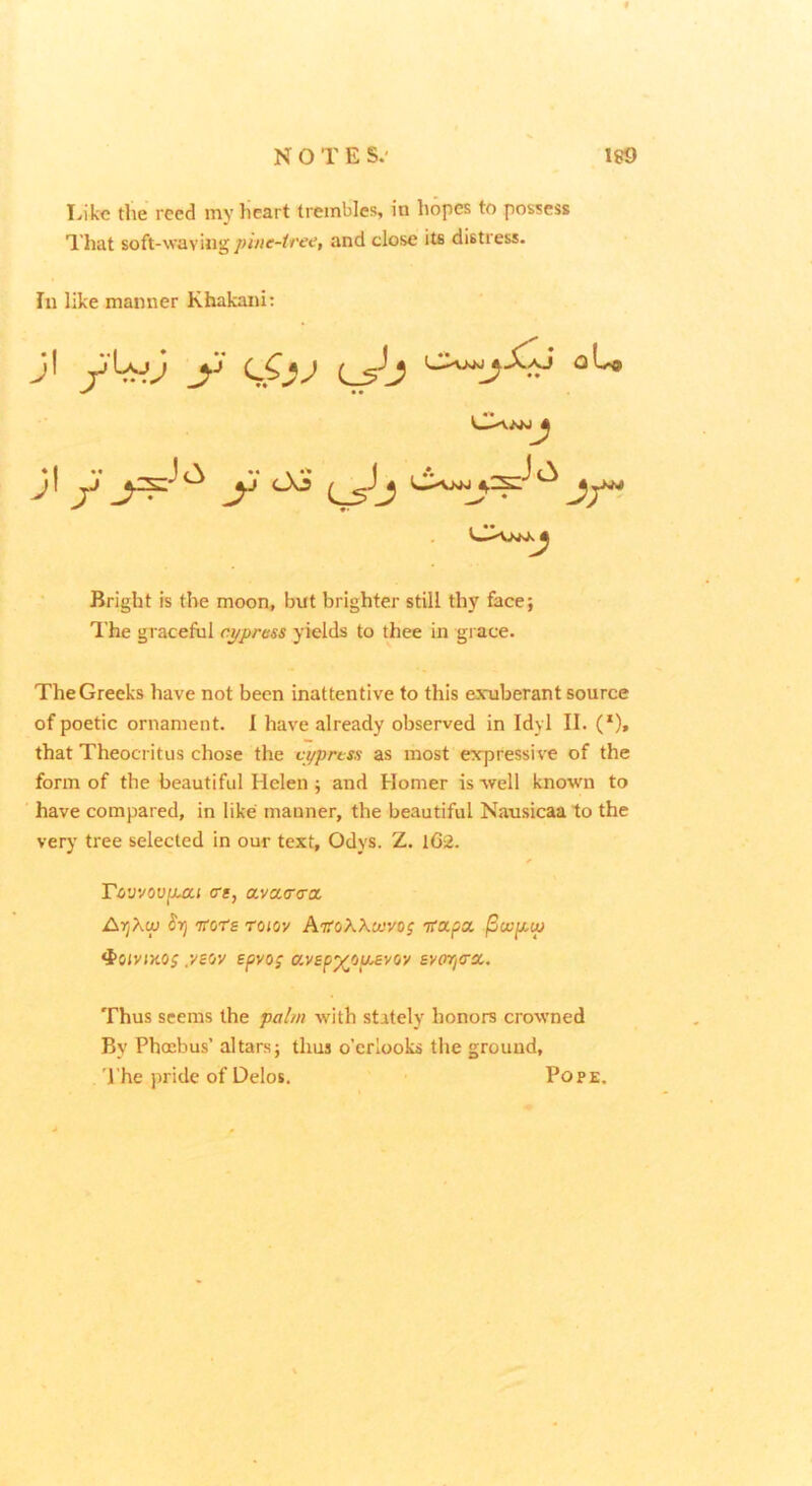 Like the rccd my lieart trembles, in hopes to possess That soft-wavingand close its distress. In like manner Khakani: Bright is the moon, but brighter still thy face; T.’he graceful cypress yields to thee in grace. The Greeks have not been inattentive to this exuberant source of poetic ornament. 1 have already observed in Idyl II. (*)» that Theocritus chose the cypress as most expressive of the form of the beautiful Helen ; and Homer is well known to have compared, in like manner, the beautiful Nausicaato the very tree selected in our text, Odys. Z. lG2. rcivvovfuii ere, avaarcra AryXw Srj 'n’ots roiov AtToAXw/oj rcapa ^wfiw ^oiviKOs yew epvo; avep'/^ou^vw svori<rx. Thus seems the pai/n with stately honors crowned By Phoebus’ altars; thus o’crlooks the ground, I'he pride of Delos. Pope.