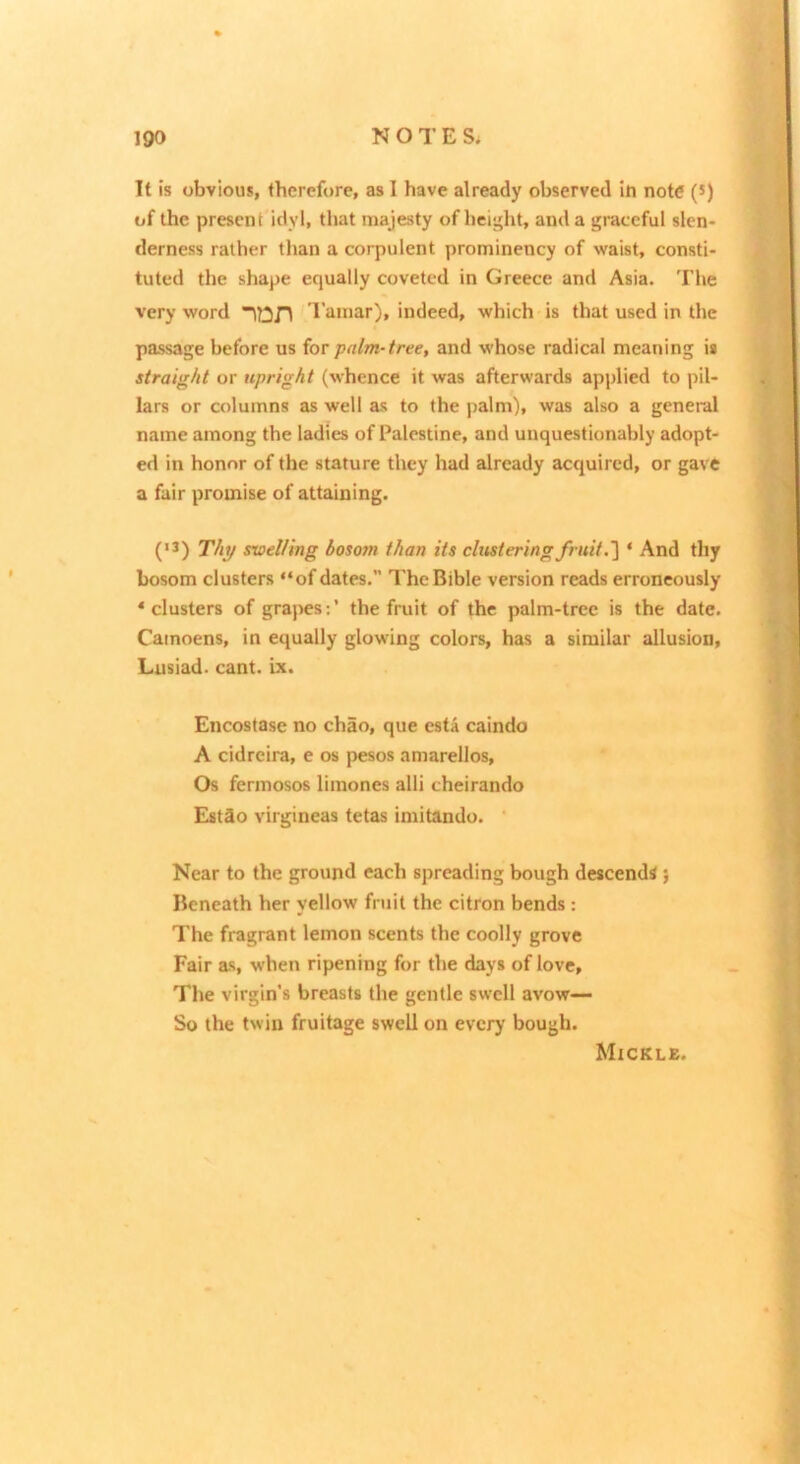 It is obvious, therefore, as 1 have already observed iti note (s) of the present idyl, that majesty of height, and a graceful slen- derness rather than a corpulent prominency of waist, consti- tuted the shape equally coveted in Greece and Asia. The very word ’I’iiiiiar), indeed, which is that used in the passage before us for palm-tree, and whose radical meaning is straight or upright (whence it was afterwards applied to pil- lars or columns as well as to the palm), was also a general name among the ladies of Palestine, and unquestionably adopt- ed in honor of the stature they had already acquired, or gave a fair promise of attaining. (’3) Thy swelling bosom than its clustering fruit * And thy bosom clusters “of dates. The Bible version reads erroneously ‘clusters of grapes:’ the fruit of the palm-tree is the date. Cainoens, in equally glowing colors, has a similar allusion, Lusiad. cant. ix. Encostase no chao, que esta caindo A cidreira, e os pesos amarellos. Os fermosos limones alii cheirando EstSo virgineas tetas imitando. ‘ Near to the ground each spreading bough descends ; Beneath her yellow fruit the citron bends : The fragrant lemon scents the coolly grove Fair as, when ripening for the days of love. The virgin’s breasts the gentle swell avow— So the twin fruitage swell on every bough. Mickle.
