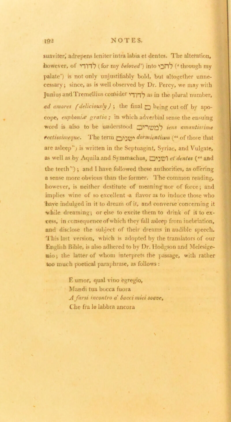luavitcr,' adrepens Icniter intra labia et dentes. The alteration, however, of ■'Tn‘7 (for n>y beloved') info (‘ throu|j;h my palate’) is not only unjustifiably bold, but alto^ethc^ unne- cessary ; since, as is well observed by Dr. Percy, we may with Junius andTrcmellius consider as in the plural number, ad amores (deliciowly) ; the final □ being cut off by apo- cope, euphoniie praiia ; in which adverbial sense the ensuing word is also to be understood ainantmima feclmimeqne. The term dormicntiim (“ of those that are asleep; is written in the Septuagint, Syriac, and Vulgate, as well as by Atpiilaand Symmachus, et dentes (“ and the teeth); and 1 have followed these authorities, as offering a sense more obvious than the former. The cotnmon reading, however, is neither destitute of meaning nor of force; and implies wine of so excellent a flavor as to induce those who have mdulged in it to dream of if, and converse concerning it while dreaming; or else to excite them to drink of it to ex- cess, in consequence of which they fall asleep from inebriation, and disclose the subject of their dreams in audible speech. 'I'liis last version, which is adopted by the translators of our English Bible, is also adhered to by Dr. Hodgson and Melesige- nio; the latter of whom interprets the passage, with rather too much poetical paraphrase, as follows : E umor, qual vino egregio, hlundi tua bocca fuora A ffirst incontro a' bacci miei soave, Cdic fra lu labbra ancora