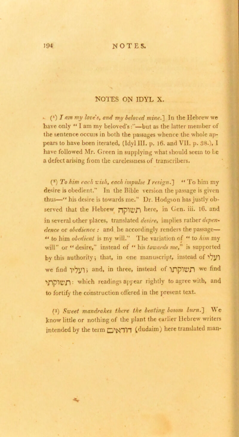 NOTES ON IDYL X. w (>) Jnm my loves, avd my beloved mine.'] In the Hebrew we have only “ I am my beloved's:”—but as the latter member of the sentence occurs in both the passages whence the whole aj)- pears to have been iterated, (Idyl III. p. l6. and VII. p. 38.), I have followed Mr. Green in supplying what should seem to be a defect arising fjom the carelessness of transcribers. (*) To him each nish, each impulse I resign.] “ To him my desire is obedient. In the Bible version the passage is given thus—“ his desire is towards me. Dr. Hodgson has justly ob- served that the Hebrew^ npIlITl here, in Gen. iii. l6. and in several other places, translated implies rather r/t/wr- dence or obedience : and lie accordingly renders the passage— “ to him obedient is my will.” The variation of “ to him my will” or “desire, instead of “ his towards me, is supported by this authority; that, in one manuscript, instead of we find 5 in three, instead of ''/Iplli'ri: ■'hich readings ai-'pcar rightly to agree with, and to fortify the co'nstruction ofl’ercd in the present text. (3) Sweet mandrakes there the beating bosom bum.] We Ivnow little or nothing of the plant the earlier Hebrew writers intended by the term Cj'*NTn (;dudaim) here translated roan-