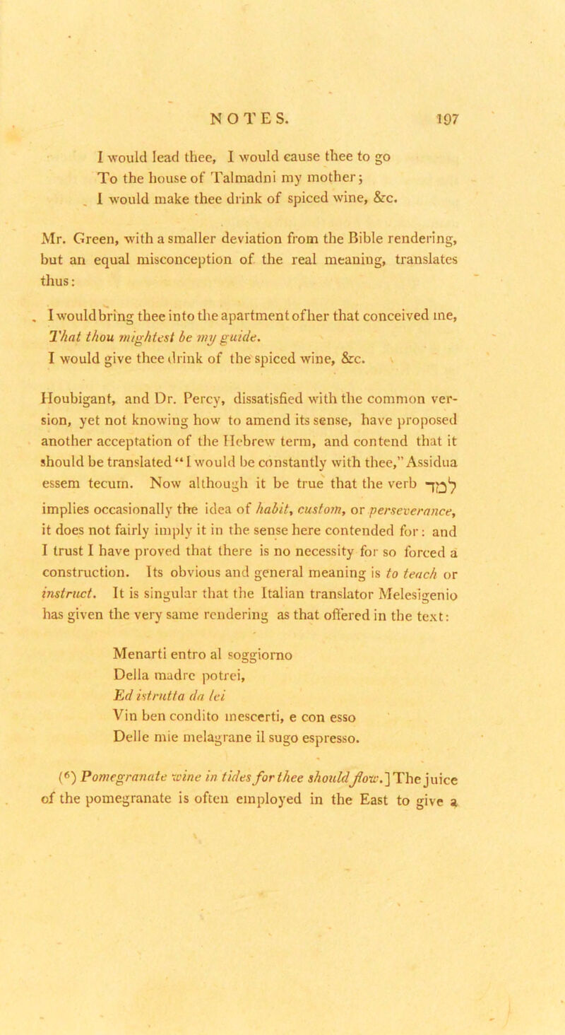 I would lead thee, I would cause thee to go To the house of Talmadni my mother; , 1 would make thee drink of spiced wine, &c. Mr. Green, with a smaller deviation from the Bible rendering, but an equal misconception of the real meaning, translates thus: . Iwouldbringtheeintotlieapartmentofher that conceived me, That thou mightcst be my guide, I would give thee drink of the spiced wine, &c. \ Houbigant, and Dr. Percy, dissatisfied with the common ver- sion, yet not knowing how to amend its sense, have proposed another acceptation of tlie Hebrew term, and contend that it should be translated “ I would be constantly with thee,” Assidua essem tecum. Now although it be true^ that the verb implies occasionally the idea of habit, custom, or perseverance, it does not fairly imply it in the sense here contended for; and I trust I have proved that there is no necessity for so forced al construction. Its obvious and general meaning is to teach or instruct. It is singular that the Italian translator Melesigenio has given the very same rendering as that offered in the te.\t; Menarti entro al soggiomo Della madre potrei, Ed istrntta da lei Vin ben condito inescerti, e con esso Delle mie melagrane il sugo espresso. («) Pomegranate -vine in tides for thee shouldyfoa-.] The juice of the pomegranate is often employed in the East to give a