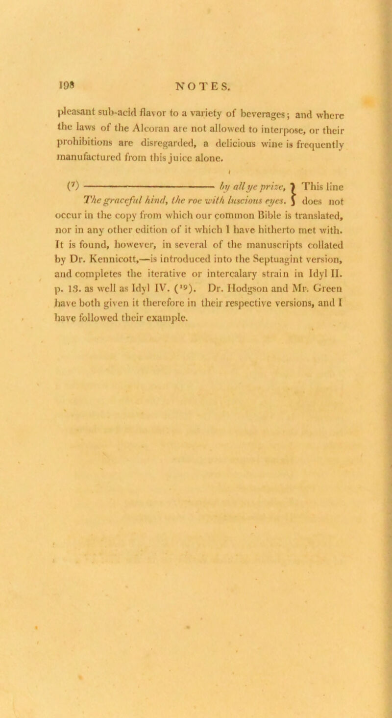 jdeasant sub-add flavor to a variety of beverages; and where the laws of the Alcoran are not allowed to interpose, or their prohibitions are disregarded, a delicious wine is frequently manufactured from this juice alone. t (’) ■ At/ all ye prize, 7 This line The graceful hind, the roe with luscious eyes, j does not occur in the copy from which our common Bible is translated, nor in any other edition of it w-hich 1 have hitherto met with. It is found, however, in several of the manuscripts collated by Dr. Kennicott,—is introduced into the Septuagint version, and completes the iterative or intercalary strain in Idyl II. p. 13. as well as Idyl IV. (*9). Dr. Hodgson and Mr. Green liave both given it therefore in their respective versions, and I have followed their example. X