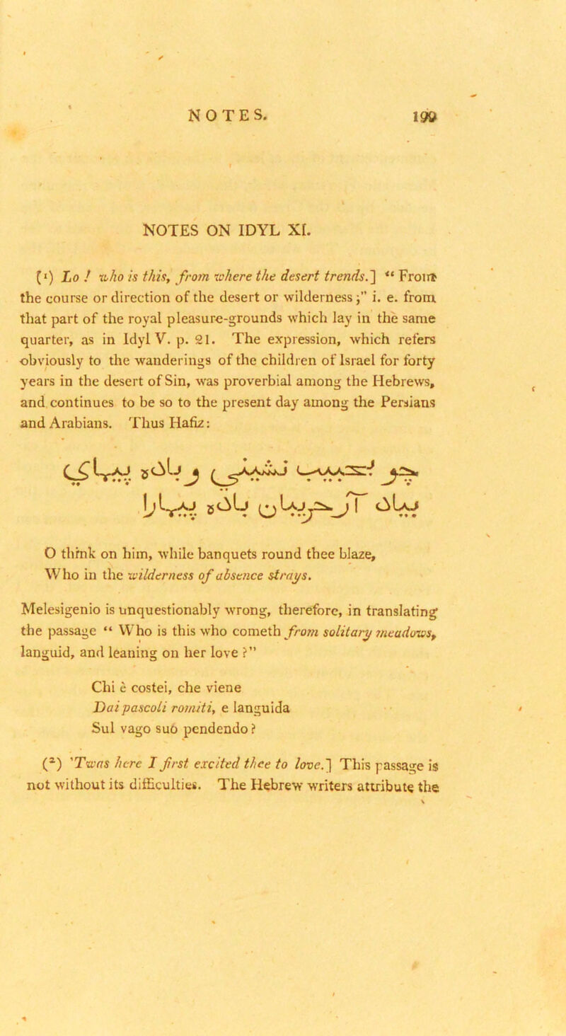NOTES ON IDYL XI. (•) Lo / XLho is this, from where the desert trends.~\ “ Frotit the course or direction of the desert or wilderness i. e. from that part of the royal pleasure-grounds which lay in the same quarter, as in Idyl V. p. 21. The expression, which refers obviously to the wanderings of the children of Israel for forty years in the desert of Sin, was proverbial among the Hebrews, and continues to be so to the present day among the Persians and Arabians. Thus Hafiz: O thmk on him, while banquets round thee blaze. Who in the -wilderness of absence strays. Melesigenio is unquestionably wTong, therefore, in translating the passage “ Who is this who cometh from solitary meadows, languid, and leaning on her love ?” Chi e costei, che viene Daipascoli romitiy e languida Sul vago suo pcndendo? (^) 'Twas here I first excited thee to love.'\ This passage is not without its difficulties. The Hebrew writers attribute the