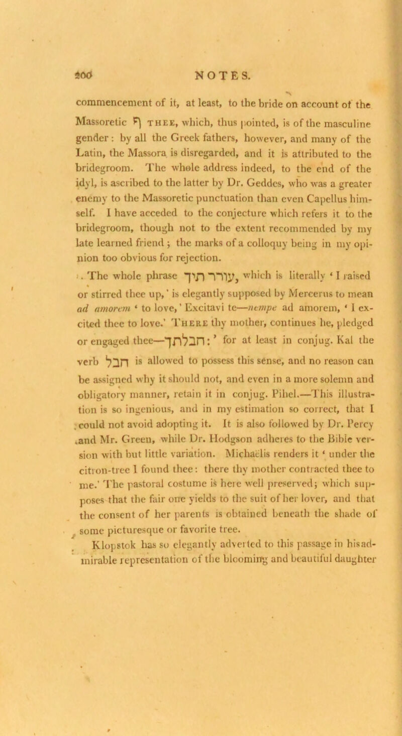 commencement of it, at least, to the bride on account of the Massoretic P] thee, which, thus pointed, is of the masculine gender: by all the Greek fathers, however, and many of the Latin, the Massora is disregarded, and it is attributed to the bridegroom. The whole address indeed, to the end of the Wyl, is ascribed to the latter by Dr. Geddes, who was a greater enemy to the Massoretic punctuation than even Capellus him- self. 1 have acceded to the conjecture which refers it to the bridegroom, though not to the extent recommended by my late learned friend ; the marks of a colloquy being in my opi- nion too obvious for rejection. 1. The whole phrase which is literally ‘ 1 raised % or stirred thee up,’ is elegantly supposed by Mercerus to mean ad (tmorem ‘ to love,’ Excitavi te—ntmpe ad amorem, ' 1 ex- cited thee to love.’ There thy mother, continues he, pledged or engaged thee—’ for at least in conjug. Kal the verb *8 allowed to possess this sense, and no reason can be assigned why it should not, and even in a more solemn and obligatory manner, retain it in conjug. Pihcl.—This illustra- tion is so ingenious, and in my estimation so correct, that I .could not avoid adopting it. It is also followed by Dr. Percy .and Mr. Green, while Dr. Hodgson adheres to the Bible ver- sion with but little variation. Michaflis renders it ‘ under the citron-tree 1 found thee: there thy mother contracted thee to me.’ '^rhe pastoral costume i.s heie well preserved; which sup- poses that the fair one yields to the suit of her lover, and that the consent of her parents is obtained beneath the shade of ^ some picturesque or favorite tree. Klopstok has so elegantly adverted to this passage in hisad- inirable representation of the bloomiirg and beautiful daughter